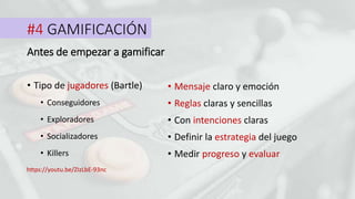 #4 GAMIFICACIÓN
• Tipo de jugadores (Bartle)
Antes de empezar a gamificar
• Conseguidores
• Exploradores
• Socializadores
• Killers
• Mensaje claro y emoción
• Reglas claras y sencillas
• Con intenciones claras
• Definir la estrategia del juego
• Medir progreso y evaluar
https://youtu.be/ZIzLbE-93nc
 