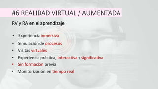 #6 REALIDAD VIRTUAL / AUMENTADA
RV y RA en el aprendizaje
• Sin formación previa
• Experiencia inmersiva
• Experiencia práctica, interactiva y significativa
• Monitorización en tiempo real
• Simulación de procesos
• Visitas virtuales
 