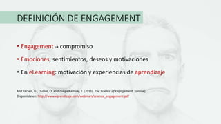 DEFINICIÓN DE ENGAGEMENT
• Engagement  compromiso
• Emociones, sentimientos, deseos y motivaciones
• En eLearning: motivación y experiencias de aprendizaje
McCracken, G., Oullier, O. and Zoëga Ramsøy, T. (2015). The Science of Engagement. [online]
Disponible en: http://www.eprendizaje.com/webinars/science_engagement.pdf
 