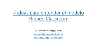 7 ideas para entender el modelo
Flipped Classroom
Lic. William H. Vegazo Muro
wvegazo@usmpvirtual.edu.pe
educador230167@Gmail.com
 