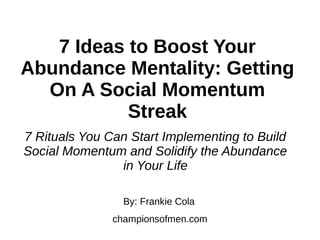 7 Ideas to Boost Your
Abundance Mentality: Getting
On A Social Momentum
Streak
7 Rituals You Can Start Implementing to Build
Social Momentum and Solidify the Abundance
in Your Life
By: Frankie Cola
championsofmen.com
 