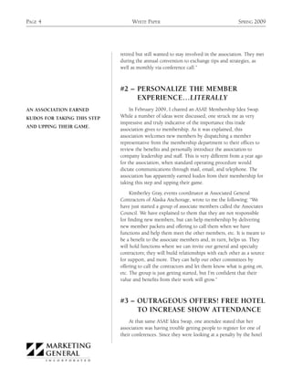 PAGE 4                            WHITE PAPER                                         SPRING 2009




                             retired but still wanted to stay involved in the association. They met
                             during the annual convention to exchange tips and strategies, as
                             well as monthly via conference call.”



                             #2 – PERSONALIZE THE MEMBER
                                  EXPERIENCE…LITERALLY
AN ASSOCIATION EARNED             In February 2009, I chaired an ASAE Membership Idea Swap.
KUDOS FOR TAKING THIS STEP   While a number of ideas were discussed, one struck me as very
                             impressive and truly indicative of the importance this trade
AND UPPING THEIR GAME.
                             association gives to membership. As it was explained, this
                             association welcomes new members by dispatching a member
                             representative from the membership department to their offices to
                             review the benefits and personally introduce the association to
                             company leadership and staff. This is very different from a year ago
                             for the association, when standard operating procedure would
                             dictate communications through mail, email, and telephone. The
                             association has apparently earned kudos from their membership for
                             taking this step and upping their game.

                                  Kimberley Gray, events coordinator at Associated General
                             Contractors of Alaska Anchorage, wrote to me the following: “We
                             have just started a group of associate members called the Associates
                             Council. We have explained to them that they are not responsible
                             for finding new members, but can help membership by delivering
                             new member packets and offering to call them when we have
                             functions and help them meet the other members, etc. It is meant to
                             be a benefit to the associate members and, in turn, helps us. They
                             will hold functions where we can invite our general and specialty
                             contractors; they will build relationships with each other as a source
                             for support, and more. They can help our other committees by
                             offering to call the contractors and let them know what is going on,
                             etc. The group is just getting started, but I’m confident that their
                             value and benefits from their work will grow.”



                             #3 – OUTRAGEOUS OFFERS! FREE HOTEL
                                  TO INCREASE SHOW ATTENDANCE
                                 At that same ASAE Idea Swap, one attendee stated that her
                             association was having trouble getting people to register for one of
                             their conferences. Since they were looking at a penalty by the hotel
 