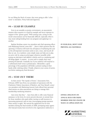SPRING 2009                      SEVEN INNOVATIVE IDEAS      TO   FIGHT THIS RECESSION              PAGE 5




for not filling the block of rooms, they were going to offer “a free
room” to attendees. Pretty bold and ingenious.



#4 – LEAD BY EXAMPLE
    Even in an unstable economic environment, an association’s
mission often requires it to lead by example and incur expenses in
support of the “greater good.” With soaring costs, acting on this
social consciousness can be financially difficult, especially when it
may mean taking funding from one program and applying it to
another.

     Raylene Kershaw, senior vice president and chief operating officer       IN YOUR ZEAL, DON’T STOP
with Marketing General, notes that “…there is little question that the        PRINTING ALL MATERIALS
‘greening’ of America will reach into all aspects of marketing this year
as this all-important movement seeks to save, reuse, and recycle all
that we can. As a marketer, some simple steps can help you to play
an active role by using recycled paper whenever possible while
testing out alternative and additive vehicles such as e-marketing and
all things digital. A caution…in your zeal to comply, don’t stop
printing all materials. Gradually see if your audience will respond to
a substituted email versus a printed piece. (Remember, a great
percentage of the population still holds a printed catalog in their
hands while ordering online.) Finally, whatever your course of action,
test before making any final decisions.”



#5 – STAY OUT THERE
    In their article “The Upside of Down,” (Associations Now,
February 2009) Sara Perry, vice president of operations with the
Charleston Trident Association of Realtors, and Tony Rossell, senior
vice president with Marketing General, both offered their personal
observations on what associations are doing to manage their
membership marketing initiatives.

     Sara wrote that they “…have been able to offer some financial            OFFER A DISCOUNT ON
assistance in the form of a seven percent discount on annual dues             ANNUAL DUES FOR THOSE
for those members who paid online (saving us staff resources in
                                                                              MEMBERS WHO PAY ONLINE OR
processing payments) and on time (encouraging prompt payment
when money is tight). We waived the application fee for new                   WAIVE AN APPLICATION FEE
members during the final months of 2008, prompting many agents
who had previously been involved in the organization indirectly to
 