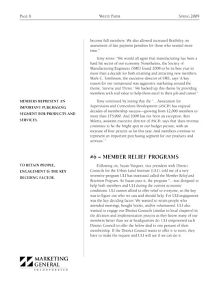 PAGE 6                          WHITE PAPER                                         SPRING 2009




                           become full members. We also allowed increased flexibility on
                           assessment of late payment penalties for those who needed more
                           time.”

                               Tony wrote: “We would all agree that manufacturing has been a
                           hard hit sector of our economy. Nonetheless, the Society of
                           Manufacturing Engineers (SME) found 2008 to be its best year in
                           more than a decade for both retaining and attracting new members.
                           Mark C. Tomlinson, the executive director of SME, says ‘A key
                           reason for our turnaround was aggressive marketing around the
                           theme, Survive and Thrive.’ We backed up this theme by providing
                           members with real value to help them excel in their job and career.”

MEMBERS REPRESENT AN           Tony continued by noting that the “…Association for
IMPORTANT PURCHASING       Supervision and Curriculum Development (ASCD) has enjoyed
                           decades of membership success—growing from 12,000 members to
SEGMENT FOR PRODUCTS AND
                           more than 175,000. And 2008 has not been an exception. Ron
SERVICES.                  Miletta, assistant executive director of ASCD, says that ‘dues revenue
                           continues to be the bright spot in our budget picture, with an
                           increase of four percent so far this year. And members continue to
                           represent an important purchasing segment for our products and
                           services.’ ”



                           #6 – MEMBER RELIEF PROGRAMS
TO RETAIN PEOPLE,              Following on, Suzan Yungner, vice president with District
ENGAGEMENT IS THE KEY      Councils for the Urban Land Institute (ULI), told me of a very
                           inventive program ULI has instituted called the Member Relief and
DECIDING FACTOR.
                           Retention Program. As Suzan puts it, the program “…was designed to
                           help both members and ULI during the current economic
                           conditions. ULI cannot afford to offer relief to everyone, so the key
                           was to figure out who we can and should help. For ULI engagement
                           was the key deciding factor. We wanted to retain people who
                           attended meetings, bought books, and/or volunteered. ULI also
                           wanted to engage our District Councils (similar to local chapters) in
                           the decision and implementation process as they know many of our
                           members better than we at headquarters do. ULI empowered each
                           District Council to offer the below deal to one percent of their
                           membership. If the District Council wants to offer it to more, they
                           have to make the request and ULI will see if we can do it.
 