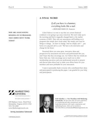 PAGE 8                                     WHITE PAPER                                                           SPRING 2009




                                      A FINAL WORD

                                                       If all you have is a hammer,
                                                       everything looks like a nail.
                                                        —BERNARD BARUCH, financier
WHY ARE ASSOCIATIONS                      I don’t believe it is trite to say that our current financial
HOLDING ON TO PROGRAMS                condition is not going to go away tomorrow. We won’t wake up in
                                      the morning and find it magically changed back to the market
THAT SIMPLY DON’T WORK
                                      economy of 2005. Then why are associations still holding on to
TODAY?                                programs that simply don’t work today? We simply can’t wait for
                                      things to change…we have to change. And we simply can’t “…put
                                      horns on a pig and call it a cow.” We have to be innovative and
                                      change for the better.

                                          Presented above are some great, innovative ideas and
                                      perspectives by association executives and professionals like you,
                                      and I hope that they encourage you. As I believe that two minds are
                                      better than one, I also encourage you to reach out to other
                                      membership executives and your professional network to present
                                      and discuss ideas about how to make your efforts better for your
                                      members and more profitable for your association.

                                         I want to personally thank everyone who contributed their ideas
                                      and participated in producing this paper. I am grateful for your help
                                      and participation.




                                TM



                                SM
                                                            Erik Schonher is a Vice President with Marketing
                                                            General Inc. He has more than 20 years experience
209 Madison Street, Third Floor                             as a marketing and sales entrepreneur and in
Alexandria, Virginia 22314-1764                             leadership positions with major corporations and
703.739.1000                                                publishing houses. Erik can be reached at
www.MarketingGeneral.com                                    703.706.0358 or at ESchonher@MarketingGeneral.com.

    Serving Associations Nationwide
                                                                            The Marketing General logotype is a trademark, and “We Grow
                                                                         Associations” is a service mark of Marketing General Incorporated.
© 2009 Marketing General Inc.
 