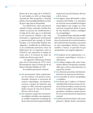 78
dentro de la lista negra de la UNESCO,
lo cual implica no sólo un desprestigio
nacional por falta de gestión y voluntad
política, sino la posible pérdida de un bien
de gran valor para la humanidad.
Las definiciones sobre patrimonio
cultural y bienes culturales muebles han
sufrido un proceso de transformación a
lo largo de los años, que se ve plasmado
en las normativas. Debido a que cada
institución u organización internacional
y supranacional (por ejemplo, la Unión
Europea o la Comunidad Andina) han
adaptado y modificado las definiciones,
se ha considerado pertinente tomar las
definiciones de un organismo como la
UNESCO, que representa el trabajo de
varios años y el consenso de todos los
estados que forman parte de él.
Las siguientes definiciones forman
parte de la Convención de 1972 y de la
Recomendación sobre la Protección de los
Bienes Culturales Muebles de 1978.
Se considera patrimonio cultural:
	 Los monumentos: obras arquitectóni-
cas, de escultura o de pinturas monu-
mentales, elementos o estructuras de
carácter arqueológico, inscripciones,
cavernas y grupos de elementos que
tengan un valor universal excepcional
desde el punto de vista de la historia,
del arte o de la ciencia.
	 Los conjuntos: grupos de construccio-
nes aisladas o reunidas, cuya arquitectu-
ra, unidad e integración en el paisaje les
dé un valor universal excepcional desde
el punto de vista de la historia, del arte
o de la ciencia.
	 Los lugares: obras del hombre u obras
conjuntas del hombre y la naturaleza
así como las zonas incluidos los lugares
arqueológicos que tengan un valor
universal excepcional desde el punto
de vista histórico, estético, etnológico
y/o antropológico.
Se consideran bienes culturales muebles
todos los bienes movibles que son la expre-
sión o el testimonio de la creación humana o
de la evolución de la naturaleza y que tienen
un valor arqueológico, histórico, artístico,
científico o técnico, en particular los que
corresponden a las categorías siguientes:
	 El producto de las exploraciones y ex-
cavaciones arqueológicas, terrestres y
subacuáticas.
	 Los objetos antiguos tales como instru-
mentos, alfarería, inscripciones, monedas,
sellos, joyas, armas y restos funerarios, en
especial las momias.
	 Los elementos procedentes del desmem-
bramiento de monumentos históricos.
	 Los materiales de interés antropológico
y etnológico.
	 Los bienes que se refieren a la historia,
incluida la historia de las ciencias y las téc-
nicas, la historia militar y social, así como
la vida de los pueblos y de los dirigentes,
pensadores, científicos y artistas naciona-
les y los acontecimientos de importancia
nacional.
	 Los bienes de interés artístico, tales como:
pinturas y dibujos hechos enteramente
 