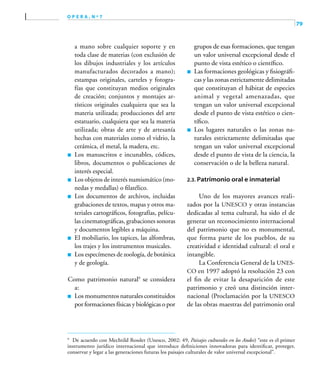 79
o p e r a , n º 7
a mano sobre cualquier soporte y en
toda clase de materias (con exclusión de
los dibujos industriales y los artículos
manufacturados decorados a mano);
estampas originales, carteles y fotogra-
fías que constituyan medios originales
de creación; conjuntos y montajes ar-
tísticos originales cualquiera que sea la
materia utilizada; producciones del arte
estatuario, cualquiera que sea la materia
utilizada; obras de arte y de artesanía
hechas con materiales como el vidrio, la
cerámica, el metal, la madera, etc.
	 Los manuscritos e incunables, códices,
libros, documentos o publicaciones de
interés especial.
	 Los objetos de interés numismático (mo-
nedas y medallas) o filatélico.
	 Los documentos de archivos, incluidas
grabaciones de textos, mapas y otros ma-
teriales cartográficos, fotografías, pelícu-
las cinematográficas, grabaciones sonoras
y documentos legibles a máquina.
	 El mobiliario, los tapices, las alfombras,
los trajes y los instrumentos musicales.
	 Los especímenes de zoología, de botánica
y de geología.
Como patrimonio natural9
se considera
a:
	 Los monumentos naturales constituidos
por formaciones físicas y biológicas o por
grupos de esas formaciones, que tengan
un valor universal excepcional desde el
punto de vista estético o científico.
	 Las formaciones geológicas y fisiográfi-
cas y las zonas estrictamente delimitadas
que constituyan el hábitat de especies
animal y vegetal amenazadas, que
tengan un valor universal excepcional
desde el punto de vista estético o cien-
tífico.
	 Los lugares naturales o las zonas na-
turales estrictamente delimitadas que
tengan un valor universal excepcional
desde el punto de vista de la ciencia, la
conservación o de la belleza natural.
2.3. Patrimonio oral e inmaterial
Uno de los mayores avances reali-
zados por la UNESCO y otras instancias
dedicadas al tema cultural, ha sido el de
generar un reconocimiento internacional
del patrimonio que no es monumental,
que forma parte de los pueblos, de su
creatividad e identidad cultural: el oral e
intangible.
La Conferencia General de la UNES-
CO en 1997 adoptó la resolución 23 con
el fin de evitar la desaparición de este
patrimonio y creó una distinción inter-
nacional (Proclamación por la UNESCO
de las obras maestras del patrimonio oral
9	
De acuerdo con Mechtild Rossler (Unesco, 2002: 49, Paisajes culturales en los Andes) “este es el primer
instrumento jurídico internacional que introduce definiciones innovadoras para identificar, proteger,
conservar y legar a las generaciones futuras los paisajes culturales de valor universal excepcional”.
 