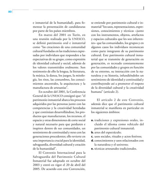 80
e inmaterial de la humanidad), para fo-
mentar la presentación de candidaturas
por parte de los países miembros.
En marzo del 2001 en Turín, en
una reunión realizada por la UNESCO,
se definió patrimonio oral e inmaterial
como “las creaciones de una comunidad
cultural fundadas en las tradiciones expre-
sadas por individuos que responden a las
expectativas de su grupo, como expresión
de identidad cultural y social, además de
los valores transmitidos oralmente. Son
testimonio de ello la lengua, la literatura,
la música, la danza, los juegos, la mitolo-
gía, los ritos, las costumbres, los conoci-
mientos ancestrales, la arquitectura y la
manufactura de artesanías”.
En octubre del 2001, la Conferencia
General de la UNESCO consignó que: “el
patrimonio inmaterial abarca los procesos
adquiridos por las personas junto con las
competencias y la creatividad heredadas
y que continúan desarrollándose, los pro-
ductos que manufacturan, los recursos, el
espacio y otras dimensiones de corte social
y natural necesario para que perduren e
inspiren dentro de sus comunidades, un
sentimiento de continuidad y nexo con las
generaciones procedentes; ello revierte en
una importancia crucial para la identidad,
salvaguardia, diversidad cultural y creación
de la humanidad”.
El Convenio Internacional para la
Salvaguardia del Patrimonio Cultural
Inmaterial fue adoptado en octubre del
2003 y entró en vigor el 20 de abril del
2005. De acuerdo con esta Convención,
se entiende por patrimonio cultural e in-
material “los usos, representaciones, expre-
siones, conocimientos y técnicas –junto
con los instrumentos, objetos, artefactos
y espacios culturales que les son inheren-
tes– que las comunidades, los grupos y en
algunos casos los individuos reconozcan
como parte integrante de su patrimonio
cultural. Este patrimonio cultural inma-
terial que se transmite de generación en
generación, es recreado constantemente
por las comunidades y grupos en función
de su entorno, su interacción con la na-
turaleza y su historia, infundiéndoles un
sentimiento de identidad y continuidad y
contribuyendo así a promover el respeto
de la diversidad cultural y la creatividad
humana” (artículo 2).
El artículo 2 de este Convenio,
además dice que el patrimonio cultural
inmaterial se manifiesta en particular en
los siguientes ámbitos:
a.	 tradiciones y expresiones orales, in-
cluido el idioma como vehículo del
patrimonio cultural inmaterial;
b.	artes del espectáculo;
c.	 usos sociales, rituales y actos festivos;
d.	conocimientos y usos relacionados con
la naturaleza y el universo;
e.	 técnicas artesanales tradicionales.
 