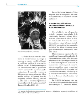 81
o p e r a , n º 7
Foto: Lo inmaterial como patrimonio,
“Lo inmaterial se convierte total-
mente en material cuando se protege, se
conserva, se preserva y archiva. Cuando
se establecen políticas de preservación
cultural a través de imágenes fotográfi-
cas, filmaciones en video, o grabaciones
sonoras, los resultados se perciben en las
producciones de materiales concretos y
físicamente corpóreos: cintas de video/
sonido, análogas o digitales, material
fotográfico, material fílmico y similares
(…) Es decir, se conserva el patrimonio
inmaterial a través de medios materiales”
(Romero Cevallos, 2005: 46).
En América Latina, la sede del Centro
Regional para la Salvaguardia del Patri-
monio Inmaterial se encontrará ubicada
en Cusco10
.
3. Construir consensos
internacionales: la UNESCO
y sus normativas
Con el objetivo de salvaguardar,
defender y proteger los resultados de la
creatividad y diversidad cultural del ser
humano (como son las obras de arte,
los monumentos históricos, las fiestas,
las tradiciones orales, la lengua, etc.), la
UNESCO “por solicitud de sus estados
miembros” ha sido el organismo encar-
gado de establecer la normatividad sobre
estos temas.
El aporte de este organismo ha sido
crucial para: i) la generación y adopción de
consensos internacionales sobre conceptos
relacionados con cultura y patrimonio; ii)
el avance en la legislación y creación de
instrumentos jurídicos para la conserva-
ción, restauración y puesta en valor del
patrimonio histórico; iii) la creación y el
desarrollo de indicadores culturales; y iv)
el avanzar en la frontera del conocimien-
to, en la discusión sobre la cultura y el
patrimonio.
La UNESCO da la pauta para que
otras instancias supranacionales (como la
Unión Europea, la Comunidad Andina,
10	
El Acuerdo fue firmado por representantes de la Unesco y del gobierno peruano, el 22 de febrero del
2006, en París, en la sede de la Unesco.
 