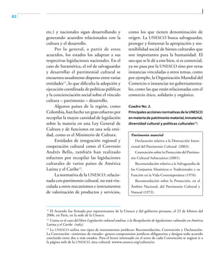 82
etc.) y nacionales sigan desarrollando y
generando acuerdos relacionados con la
cultura y el desarrollo.
Por lo general, a partir de estos
acuerdos, los estados los adaptan a sus
respectivas legislaciones nacionales. En el
caso de Suramérica, el rol de salvaguardar
y desarrollar el patrimonial cultural se
encuentra usualmente disperso entre varias
entidades11
, lo que dificulta la adopción y
ejecución coordinada de políticas públicas
y la concienciación social sobre el vínculo
cultura – patrimonio – desarrollo.
Algunos países de la región, como
Colombia, han hecho un gran esfuerzo por
recopilar la mayor cantidad de legislación
sobre la materia en una Ley General de
Cultura y de funciones en una sola enti-
dad, como es el Ministerio de Cultura.
Entidades de integración regional y
cooperación cultural como el Convenio
Andrés Bello, también han realizado
esfuerzos por recopilar las legislaciones
culturales de varios países de América
Latina y el Caribe12
.
La normativa de la UNESCO, relacio-
nada con patrimonio cultural, no está vin-
culada a otros mecanismos e instrumentos
de valorización de productos y servicios,
como los que tienen denominación de
origen. La UNESCO busca salvaguardar,
proteger y fomentar la apropiación y sos-
tenibilidad social de bienes culturales que
son importantes para la humanidad. El
uso que se le dé a este bien, si es comercial,
ya no pasa por la UNESCO sino por otras
instancias vinculadas a otros temas, como
por ejemplo, la Organización Mundial del
Comercio o instancias no gubernamenta-
les, como las que están relacionadas con el
comercio ético, solidario y orgánico.
Cuadro No. 2.
PrincipalesaccionesnormativasdelaUNESCO
enmateriadepatrimoniomaterial,inmaterial,
diversidad cultural y políticas culturales13
:
Patrimonio material
Declaración relativa a la Destrucción Inten-
cional del Patrimonio Cultural (2003).
Convención sobre la Protección del Patrimo-
nio Cultural Subacuático (2001).
Recomendación relativa a la Salvaguardia de
los Conjuntos Históricos o Tradicionales y su
Función en la Vida Contemporánea (1976).
Recomendación sobre la Protección, en el
Ámbito Nacional, del Patrimonio Cultural y
Natural (1972).
11	
El Acuerdo fue firmado por representantes de la Unesco y del gobierno peruano, el 22 de febrero del
2006, en París, en la sede de la Unesco.
12	
Como es el caso del libro Legislación cultural andina, o la Recopilación de legislaciones culturales en América
Latina y el Caribe (1983).
13	
La UNESCO utiliza tres tipos de instrumentos jurídicos: Recomendación, Convención y Declaración.
La Convención –sinónimo de tratado– genera compromisos jurídicos obligatorios y designa todo acuerdo
concluido entre dos o más estados. Para el lector interesado en el texto de cada Convención se sugiere ir a
la página web de la UNESCO, área cultural: wwww.unesco.org/cultura/es
 