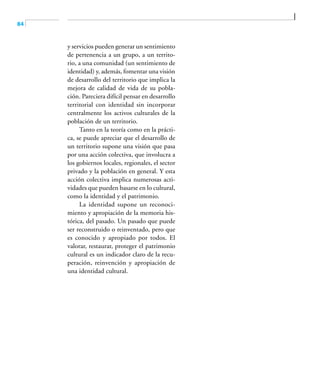84
y servicios pueden generar un sentimiento
de pertenencia a un grupo, a un territo-
rio, a una comunidad (un sentimiento de
identidad) y, además, fomentar una visión
de desarrollo del territorio que implica la
mejora de calidad de vida de su pobla-
ción. Pareciera difícil pensar en desarrollo
territorial con identidad sin incorporar
centralmente los activos culturales de la
población de un territorio.
Tanto en la teoría como en la prácti-
ca, se puede apreciar que el desarrollo de
un territorio supone una visión que pasa
por una acción colectiva, que involucra a
los gobiernos locales, regionales, el sector
privado y la población en general. Y esta
acción colectiva implica numerosas acti-
vidades que pueden basarse en lo cultural,
como la identidad y el patrimonio.
La identidad supone un reconoci-
miento y apropiación de la memoria his-
tórica, del pasado. Un pasado que puede
ser reconstruido o reinventado, pero que
es conocido y apropiado por todos. El
valorar, restaurar, proteger el patrimonio
cultural es un indicador claro de la recu-
peración, reinvención y apropiación de
una identidad cultural.
 
