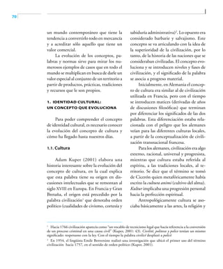 70
un mundo contemporáneo que tiene la
tendencia a convertirlo todo en mercancía
y a acreditar sólo aquello que tiene un
valor comercial.
La evolución de los conceptos, pa-
labras y normas sirve para mirar los nu-
merosos ejemplos de casos que en todo el
mundo se multiplican en busca de darle un
valor especial al conjunto de un territorio a
partir de productos, prácticas, tradiciones
y recursos que le son propios.
1. Identidad cultural:
un concepto que evoluciona
Para poder comprender el concepto
de identidad cultural, es necesario conocer
la evolución del concepto de cultura y
cómo ha llegado hasta nuestros días.
1.1. Cultura
Adam Kuper (2001) elabora una
historia interesante sobre la evolución del
concepto de cultura, en la cual explica
que esta palabra tiene su origen en dis-
cusiones intelectuales que se remontan al
siglo XVIII en Europa. En Francia y Gran
Bretaña, el origen está precedido por la
palabra civilización1
que denotaba orden
político (cualidades de civismo, cortesía y
sabiduría administrativa)2
. Lo opuesto era
considerado barbarie y salvajismo. Este
concepto se va articulando con la idea de
la superioridad de la civilización, por lo
tanto, de la historia de las naciones que se
consideraban civilizadas. El concepto evo-
luciona y se introducen niveles y fases de
civilización, y el significado de la palabra
se asocia a progreso material.
Inicialmente, en Alemania el concep-
to de cultura era similar al de civilización
utilizada en Francia, pero con el tiempo
se introducen matices (derivadas de años
de discusiones filosóficas) que terminan
por diferenciar los significados de las dos
palabras. Esta diferenciación estaba rela-
cionada con el peligro que los alemanes
veían para las diferentes culturas locales,
a partir de la conceptualización de civili-
zación transnacional francesa.
Para los alemanes, civilización era algo
externo, racional, universal y progresista,
mientras que cultura estaba referida al
espíritu, a las tradiciones locales, al te-
rritorio. Se dice que el término se tomó
de Cicerón quien metafóricamente había
escrito la cultura animi (cultivo del alma).
Kultur implicaba una progresión personal
hacia la perfección espiritual.
Antropológicamente cultura se aso-
ciaba básicamente a las artes, la religión y
1	
Hacia 1766 civilización aparecía como “un vocablo de tecnicismo legal que hacía referencia a la conversión
de un proceso criminal en una causa civil” (Kuper, 2001: 43). Civilité, politesse y police tenían un mismo
significado: respetuoso con la ley. Con el tiempo la palabra civilicé desplazó a policé.
2	
En 1954, el lingüista Emile Benveniste realizó una investigación que ubicó el primer uso del término
civilización hacia 1757, en el sentido de orden político (Kuper, 2001).
 
