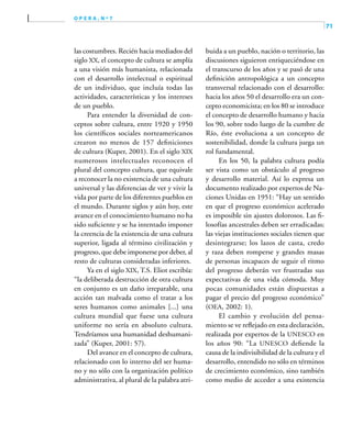 71
o p e r a , n º 7
las costumbres. Recién hacia mediados del
siglo XX, el concepto de cultura se amplía
a una visión más humanista, relacionada
con el desarrollo intelectual o espiritual
de un individuo, que incluía todas las
actividades, características y los intereses
de un pueblo.
Para entender la diversidad de con-
ceptos sobre cultura, entre 1920 y 1950
los científicos sociales norteamericanos
crearon no menos de 157 definiciones
de cultura (Kuper, 2001). En el siglo XIX
numerosos intelectuales reconocen el
plural del concepto cultura, que equivale
a reconocer la no existencia de una cultura
universal y las diferencias de ver y vivir la
vida por parte de los diferentes pueblos en
el mundo. Durante siglos y aún hoy, este
avance en el conocimiento humano no ha
sido suficiente y se ha intentado imponer
la creencia de la existencia de una cultura
superior, ligada al término civilización y
progreso, que debe imponerse por deber, al
resto de culturas consideradas inferiores.
Ya en el siglo XIX, T.S. Eliot escribía:
“la deliberada destrucción de otra cultura
en conjunto es un daño irreparable, una
acción tan malvada como el tratar a los
seres humanos como animales [...] una
cultura mundial que fuese una cultura
uniforme no sería en absoluto cultura.
Tendríamos una humanidad deshumani-
zada” (Kuper, 2001: 57).
Del avance en el concepto de cultura,
relacionado con lo interno del ser huma-
no y no sólo con la organización político
administrativa, al plural de la palabra atri-
buida a un pueblo, nación o territorio, las
discusiones siguieron enriqueciéndose en
el transcurso de los años y se pasó de una
definición antropológica a un concepto
transversal relacionado con el desarrollo:
hacia los años 50 el desarrollo era un con-
cepto economicista; en los 80 se introduce
el concepto de desarrollo humano y hacia
los 90, sobre todo luego de la cumbre de
Río, éste evoluciona a un concepto de
sostenibilidad, donde la cultura juega un
rol fundamental.
En los 50, la palabra cultura podía
ser vista como un obstáculo al progreso
y desarrollo material. Así lo expresa un
documento realizado por expertos de Na-
ciones Unidas en 1951: “Hay un sentido
en que el progreso económico acelerado
es imposible sin ajustes dolorosos. Las fi-
losofías ancestrales deben ser erradicadas;
las viejas instituciones sociales tienen que
desintegrarse; los lazos de casta, credo
y raza deben romperse y grandes masas
de personas incapaces de seguir el ritmo
del progreso deberán ver frustradas sus
expectativas de una vida cómoda. Muy
pocas comunidades están dispuestas a
pagar el precio del progreso económico”
(OEA, 2002: 1).
El cambio y evolución del pensa-
miento se ve reflejado en esta declaración,
realizada por expertos de la UNESCO en
los años 90: “La UNESCO defiende la
causa de la indivisibilidad de la cultura y el
desarrollo, entendido no sólo en términos
de crecimiento económico, sino también
como medio de acceder a una existencia
 