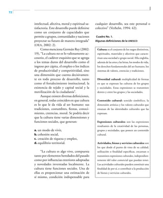 72
intelectual, afectiva, moral y espiritual sa-
tisfactoria. Este desarrollo puede definirse
como un conjunto de capacidades que
permite a grupos, comunidades y naciones
proyectar su futuro de manera integrada”
(OEA, 2002: 2).
Como menciona Germán Rey (2002:
19), “La cultura no es lo valiosamente ac-
cesorio, el cadáver exquisito que se agrega
a los temas duros del desarrollo como el
ingreso per cápita, el empleo o los índices
de productividad y competitividad, sino
una dimensión que cuenta decisivamen-
te en todo proceso de desarrollo, tanto
como el fortalecimiento institucional, la
existencia de tejido y capital social y la
movilización de la ciudadanía”.
Aunque existen diversas definiciones,
en general, todas coinciden en que cultura
es lo que le da vida al ser humano: sus
tradiciones, costumbres, fiestas, conoci-
miento, creencias, moral. Se podría decir
que la cultura tiene varias dimensiones y
funciones sociales, que generan:
a.	un modo de vivir,
b.	cohesión social,
c.	creación de riqueza y empleo,
d.	equilibrio territorial.
“La cultura es algo vivo, compuesta
tanto por elementos heredados del pasado
como por influencias exteriores adoptadas
y novedades inventadas localmente. La
cultura tiene funciones sociales. Una de
ellas es proporcionar una estimación de
sí mismo, condición indispensable para
cualquier desarrollo, sea este personal o
colectivo” (Verhelst, 1994: 42).
Cuadro No. 1.
Algunas definiciones de la UNESCO
Cultura: es el conjunto de los rasgos distintivos,
espirituales, materiales y afectivos que caracte-
rizan una sociedad o grupo social. Ella engloba,
además de las artes y las letras, los modos de vida,
los derechos fundamentales del ser humano, los
sistemas de valores, creencias y tradiciones.
Diversidad cultural: multiplicidad de formas
en que se expresan las culturas de los grupos
y sociedades. Estas expresiones se transmiten
dentro y entre los grupos y las sociedades.
Contenido cultural: sentido simbólico, la
dimensión artística y los valores culturales que
emanan de las identidades culturales que las
expresan.
Expresiones culturales: son las expresiones
resultantes de la creatividad de las personas,
grupos y sociedades, que poseen un contenido
cultural.
Actividades, bienes y servicios culturales: son
los que desde el punto de vista de su calidad,
utilización o finalidad específicas, encarnan o
transmiten expresiones culturales, independien-
temente del valor comercial que puedan tener.
Las actividades culturales pueden constituir una
finalidad de por sí, o contribuir a la producción
de bienes y servicios culturales.
 