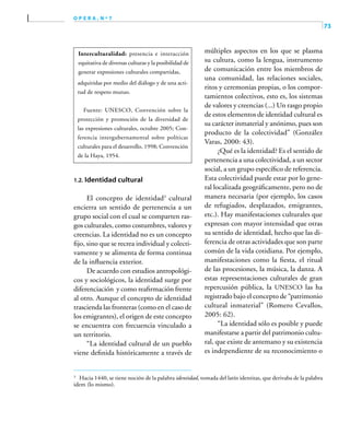 73
o p e r a , n º 7
Interculturalidad: presencia e interacción
equitativa de diversas culturas y la posibilidad de
generar expresiones culturales compartidas,
adquiridas por medio del diálogo y de una acti-
tud de respeto mutuo.
Fuente: UNESCO, Convención sobre la
protección y promoción de la diversidad de
las expresiones culturales, octubre 2005; Con-
ferencia intergubernamental sobre políticas
culturales para el desarrollo, 1998; Convención
de la Haya, 1954.
1.2. Identidad cultural
El concepto de identidad3
cultural
encierra un sentido de pertenencia a un
grupo social con el cual se comparten ras-
gos culturales, como costumbres, valores y
creencias. La identidad no es un concepto
fijo, sino que se recrea individual y colecti-
vamente y se alimenta de forma continua
de la influencia exterior.
De acuerdo con estudios antropológi-
cos y sociológicos, la identidad surge por
diferenciación y como reafirmación frente
al otro. Aunque el concepto de identidad
trascienda las fronteras (como en el caso de
los emigrantes), el origen de este concepto
se encuentra con frecuencia vinculado a
un territorio.
“La identidad cultural de un pueblo
viene definida históricamente a través de
múltiples aspectos en los que se plasma
su cultura, como la lengua, instrumento
de comunicación entre los miembros de
una comunidad, las relaciones sociales,
ritos y ceremonias propias, o los compor-
tamientos colectivos, esto es, los sistemas
de valores y creencias (...) Un rasgo propio
de estos elementos de identidad cultural es
su carácter inmaterial y anónimo, pues son
producto de la colectividad” (González
Varas, 2000: 43).
¿Qué es la identidad? Es el sentido de
pertenencia a una colectividad, a un sector
social, a un grupo específico de referencia.
Esta colectividad puede estar por lo gene-
ral localizada geográficamente, pero no de
manera necesaria (por ejemplo, los casos
de refugiados, desplazados, emigrantes,
etc.). Hay manifestaciones culturales que
expresan con mayor intensidad que otras
su sentido de identidad, hecho que las di-
ferencia de otras actividades que son parte
común de la vida cotidiana. Por ejemplo,
manifestaciones como la fiesta, el ritual
de las procesiones, la música, la danza. A
estas representaciones culturales de gran
repercusión pública, la UNESCO las ha
registrado bajo el concepto de “patrimonio
cultural inmaterial” (Romero Cevallos,
2005: 62).
“La identidad sólo es posible y puede
manifestarse a partir del patrimonio cultu-
ral, que existe de antemano y su existencia
es independiente de su reconocimiento o
3	
Hacia 1440, se tiene noción de la palabra identidad, tomada del latín identitas, que derivaba de la palabra
idem (lo mismo).
 