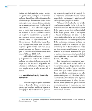 74
valoración. Es la sociedad la que a manera
de agente activo, configura su patrimonio
cultural al establecer e identificar aquellos
elementos que desea valorar y que asume
como propios y los que, de manera natu-
ral, se van convirtiendo en el referente de
identidad (...) Dicha identidad implica,
por lo tanto, que las personas o grupos
de personas se reconocen históricamente
en su propio entorno físico y social y es
ese constante reconocimiento el que le da
carácter activo a la identidad cultural (...)
El patrimonio y la identidad cultural no
son elementos estáticos, sino entidades
sujetas a permanentes cambios, están
condicionadas por factores externos y
por la continua retroalimentación entre
ambos”(Bákula, 2000: 169).
La identidad está ligada a la historia
y al patrimonio cultural. La identidad
cultural no existe sin la memoria, sin la
capacidad de reconocer el pasado, sin
elementos simbólicos o referentes que le
son propios y que ayudan a construir el
futuro.
1.3. Identidad cultural y desarrollo
territorial
La cultura juega un papel importan-
te en el desarrollo de un territorio, a tal
punto que muchos pueblos y lugares en
Europa y en América Latina han apostado
por una revalorización de lo cultural, de
lo identitario (recreando incluso nuevas
identidades culturales) y patrimonial
como eje de su propio desarrollo.
“El desarrollo local se ha convertido
en el nuevo activador de las políticas de
patrimonialización. Mientras la sociedad
de los lugares se convierte en la sociedad
de los flujos, parece como si los lugares
se hayan involucrado en una obra de
construcción identitaria, que privilegia la
dimensión local o ciudadana por encima
de las nacionales, estatales y globales. La
identidad es el viejo territorio del pa-
trimonio y no es de extrañar que entre
los objetivos reconocidos por la mayor
parte de actuaciones patrimoniales que
se realizan en estos ámbitos, figure la (re)
construcción de las identidades locales”
(García, 2002: 66).
Esta recreación o potenciación iden-
titaria, no sólo puede revivir, volver a
poblar áreas rurales, despertar interés en
una población apática, lograr cohesión
social, sino que además puede desenca-
denar actividades económicas y con ello
mejorar los ingresos y la calidad de vida de
la colectividad. Usualmente estos ingresos
están relacionados con la oferta de pro-
ductos, bienes y servicios, que se colocan
oportunamente en el mercado, que van
desde lo agropecuario hasta actividades
orientadas al turismo4
.
4	
Para el caso de los productos territoriales con identidad cultural se sugiere revisar, en este volumen, a
Fonte y Acampora; y Flores.
 