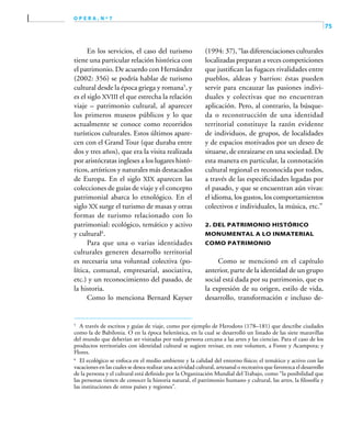 75
o p e r a , n º 7
En los servicios, el caso del turismo
tiene una particular relación histórica con
el patrimonio. De acuerdo con Hernández
(2002: 356) se podría hablar de turismo
cultural desde la época griega y romana5
, y
es el siglo XVIII el que estrecha la relación
viaje – patrimonio cultural, al aparecer
los primeros museos públicos y lo que
actualmente se conoce como recorridos
turísticos culturales. Estos últimos apare-
cen con el Grand Tour (que duraba entre
dos y tres años), que era la visita realizada
por aristócratas ingleses a los lugares histó-
ricos, artísticos y naturales más destacados
de Europa. En el siglo XIX aparecen las
colecciones de guías de viaje y el concepto
patrimonial abarca lo etnológico. En el
siglo XX surge el turismo de masas y otras
formas de turismo relacionado con lo
patrimonial: ecológico, temático y activo
y cultural6
.
Para que una o varias identidades
culturales generen desarrollo territorial
es necesaria una voluntad colectiva (po-
lítica, comunal, empresarial, asociativa,
etc.) y un reconocimiento del pasado, de
la historia.
Como lo menciona Bernard Kayser
(1994: 37), “las diferenciaciones culturales
localizadas preparan a veces competiciones
que justifican las fugaces rivalidades entre
pueblos, aldeas y barrios: éstas pueden
servir para encauzar las pasiones indivi-
duales y colectivas que no encuentran
aplicación. Pero, al contrario, la búsque-
da o reconstrucción de una identidad
territorial constituye la razón evidente
de individuos, de grupos, de localidades
y de espacios motivados por un deseo de
situarse, de enraizarse en una sociedad. De
esta manera en particular, la connotación
cultural regional es reconocida por todos,
a través de las especificidades legadas por
el pasado, y que se encuentran aún vivas:
el idioma, los gustos, los comportamientos
colectivos e individuales, la música, etc.”
2. Del patrimonio histórico
monumental a lo inmaterial
como patrimonio
Como se mencionó en el capítulo
anterior, parte de la identidad de un grupo
social está dada por su patrimonio, que es
la expresión de su origen, estilo de vida,
desarrollo, transformación e incluso de-
5	
A través de escritos y guías de viaje, como por ejemplo de Herodoto (178–181) que describe ciudades
como la de Babilonia. O en la época helenística, en la cual se desarrolló un listado de las siete maravillas
del mundo que deberían ser visitadas por toda persona cercana a las artes y las ciencias. Para el caso de los
productos territoriales con identidad cultural se sugiere revisar, en este volumen, a Fonte y Acampora; y
Flores.
6	
El ecológico se enfoca en el medio ambiente y la calidad del entorno físico; el temático y activo con las
vacaciones en las cuales se desea realizar una actividad cultural, artesanal o recreativa que favorezca el desarrollo
de la persona y el cultural está definido por la Organización Mundial del Trabajo, como “la posibilidad que
las personas tienen de conocer la historia natural, el patrimonio humano y cultural, las artes, la filosofía y
las instituciones de otros países y regiones”.
 