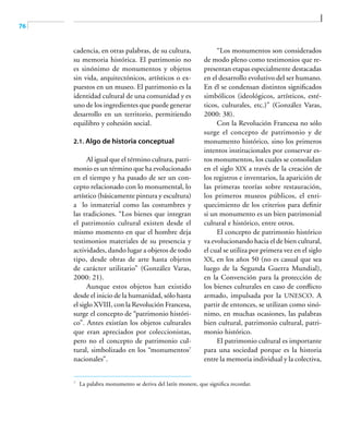 76
cadencia, en otras palabras, de su cultura,
su memoria histórica. El patrimonio no
es sinónimo de monumentos y objetos
sin vida, arquitectónicos, artísticos o ex-
puestos en un museo. El patrimonio es la
identidad cultural de una comunidad y es
uno de los ingredientes que puede generar
desarrollo en un territorio, permitiendo
equilibro y cohesión social.
2.1. Algo de historia conceptual
Al igual que el término cultura, patri-
monio es un término que ha evolucionado
en el tiempo y ha pasado de ser un con-
cepto relacionado con lo monumental, lo
artístico (básicamente pintura y escultura)
a lo inmaterial como las costumbres y
las tradiciones. “Los bienes que integran
el patrimonio cultural existen desde el
mismo momento en que el hombre deja
testimonios materiales de su presencia y
actividades, dando lugar a objetos de todo
tipo, desde obras de arte hasta objetos
de carácter utilitario” (González Varas,
2000: 21).
Aunque estos objetos han existido
desde el inicio de la humanidad, sólo hasta
el siglo XVIII, con la Revolución Francesa,
surge el concepto de “patrimonio históri-
co”. Antes existían los objetos culturales
que eran apreciados por coleccionistas,
pero no el concepto de patrimonio cul-
tural, simbolizado en los “monumentos7
nacionales”.
“Los monumentos son considerados
de modo pleno como testimonios que re-
presentan etapas especialmente destacadas
en el desarrollo evolutivo del ser humano.
En él se condensan distintos significados
simbólicos (ideológicos, artísticos, esté-
ticos, culturales, etc.)” (González Varas,
2000: 38).
Con la Revolución Francesa no sólo
surge el concepto de patrimonio y de
monumento histórico, sino los primeros
intentos institucionales por conservar es-
tos monumentos, los cuales se consolidan
en el siglo XIX a través de la creación de
los registros e inventarios, la aparición de
las primeras teorías sobre restauración,
los primeros museos públicos, el enri-
quecimiento de los criterios para definir
si un monumento es un bien patrimonial
cultural e histórico, entre otros.
El concepto de patrimonio histórico
va evolucionando hacia el de bien cultural,
el cual se utiliza por primera vez en el siglo
XX, en los años 50 (no es casual que sea
luego de la Segunda Guerra Mundial),
en la Convención para la protección de
los bienes culturales en caso de conflicto
armado, impulsada por la UNESCO. A
partir de entonces, se utilizan como sinó-
nimo, en muchas ocasiones, las palabras
bien cultural, patrimonio cultural, patri-
monio histórico.
El patrimonio cultural es importante
para una sociedad porque es la historia
entre la memoria individual y la colectiva,
7	
La palabra monumento se deriva del latín monere, que significa recordar.
 