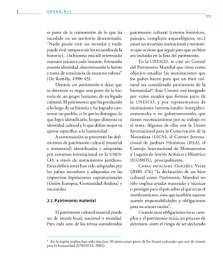 77
o p e r a , n º 7
es parte de la transmisión de lo que ha
sucedido en un territorio determinado.
“Nadie puede vivir sin recordar y nadie
puede vivir tampoco sin los recuerdos de la
historia (...) la historia está allí orientando
nuestros juicios a cada instante, formando
nuestra identidad, determinando la fuente
y toma de conciencia de nuestros valores”
(De Romilly, 1998: 45).
Destruir un patrimonio o dejar que
se deteriore es negar una parte de la his-
toria de un grupo humano, de su legado
cultural. El patrimonio que ha producido
a lo largo de su historia y ha logrado con-
servar un pueblo, es lo que lo distingue, lo
que logra identificarlo, lo que alimenta su
identidad cultural y lo que define mejor su
aporte específico a la humanidad.
A continuación se presentan las defi-
niciones de patrimonio cultural (material
e inmaterial) identificadas y adoptadas
por consenso internacional en la UNES-
CO, a través de instrumentos jurídicos.
Estas definiciones han sido adoptadas por
los países miembros y adaptadas en las
respectivas legislaciones supranacionales
(Unión Europea, Comunidad Andina) y
nacionales.
2.2. Patrimonio material
El patrimonio cultural material puede
ser de interés local, nacional o mundial.
Para cada uno de los temas considerados
patrimonio cultural (centros históricos,
paisajes, complejos arqueológicos, etc.)
existe un recorrido institucional y normati-
vo que se tiene que seguir para que un bien
sea incluido en la lista del patrimonio.
En la UNESCO, se creó un Comité
del Patrimonio Mundial que tiene como
objetivo estudiar las nominaciones que
los países hacen para que un bien cul-
tural sea considerado patrimonio de la
humanidad8
. Este Comité está integrado
por varios estados que forman parte de
la UNESCO, y por representantes de
instituciones internacionales interguber-
namentales o no gubernamentales que
tienen reconocimiento por su trabajo en
el tema. Algunas de ellas son la Unión
Internacional para la Conservación de la
Naturaleza (UICN), el Comité Interna-
cional de Jardines Históricos (IFLA), el
Consejo Internacional de Monumentos
y Lugares de Interés Artístico e Histórico
(ICOMOS), principalmente.
Como menciona González Varas
(2000: 476) “la declaración de un bien
cultural como Patrimonio Mundial no
sólo implica ayudas materiales y técnicas
o prestigio para el país sobre el que recae el
nombramiento, sino que también supone
asumir responsabilidades y obligaciones
para su conservación”.
Cuando estas obligaciones no se cum-
plen y el patrimonio inicia un proceso de
deterioro, corre el riesgo de ser declarado
8	
En la región andina han sido inscritos 30 sitios como parte de los bienes culturales que son de interés
para la humanidad (UNESCO, 2002).
 