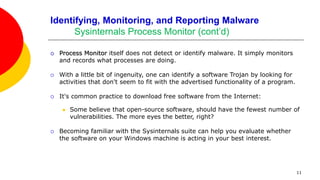 11
Identifying, Monitoring, and Reporting Malware
Sysinternals Process Monitor (cont’d)
 Process Monitor itself does not detect or identify malware. It simply monitors
and records what processes are doing.
 With a little bit of ingenuity, one can identify a software Trojan by looking for
activities that don't seem to fit with the advertised functionality of a program.
 It's common practice to download free software from the Internet:
 Some believe that open-source software, should have the fewest number of
vulnerabilities. The more eyes the better, right?
 Becoming familiar with the Sysinternals suite can help you evaluate whether
the software on your Windows machine is acting in your best interest.
 