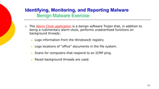 12
Identifying, Monitoring, and Reporting Malware
Benign Malware Exercise
 The Alarm Clock application is a benign software Trojan that, in addition to
being a rudimentary alarm clock, performs unadvertised functions on
background threads:
 Logs information from the Windows® registry
 Logs locations of “office” documents in the file system.
 Scans for computers that respond to an ICMP ping.
 Paced background threads are used.
 