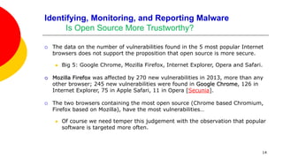 14
Identifying, Monitoring, and Reporting Malware
Is Open Source More Trustworthy?
 The data on the number of vulnerabilities found in the 5 most popular Internet
browsers does not support the proposition that open source is more secure.
 Big 5: Google Chrome, Mozilla Firefox, Internet Explorer, Opera and Safari.
 Mozilla Firefox was affected by 270 new vulnerabilities in 2013, more than any
other browser; 245 new vulnerabilities were found in Google Chrome, 126 in
Internet Explorer, 75 in Apple Safari, 11 in Opera [Secunia].
 The two browsers containing the most open source (Chrome based Chromium,
Firefox based on Mozilla), have the most vulnerabilities…
 Of course we need temper this judgement with the observation that popular
software is targeted more often.
 