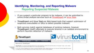 15
Identifying, Monitoring, and Reporting Malware
Reporting Suspected Malware
 If you suspect a particular program to be malware, it can be submitted to
online threat analysis services such as ThreatExpert or Virus Total.
 ThreatExpert and Virus Total are Web-based tools that support submission of
suspicious executables or URLs to detect possible malware.
 Both services match against databases of existing malware, however
ThreatExpert (itself) attempts to execute binaries in an isolated environment to
perform heuristic detection of malware.
 