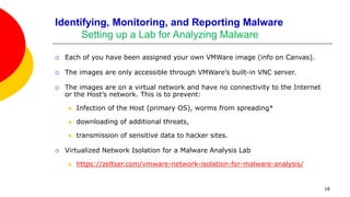 18
Identifying, Monitoring, and Reporting Malware
Setting up a Lab for Analyzing Malware
 Each of you have been assigned your own VMWare image (info on Canvas).
 The images are only accessible through VMWare’s built-in VNC server.
 The images are on a virtual network and have no connectivity to the Internet
or the Host’s network. This is to prevent:
 Infection of the Host (primary OS), worms from spreading*
 downloading of additional threats,
 transmission of sensitive data to hacker sites.
 Virtualized Network Isolation for a Malware Analysis Lab
 https://zeltser.com/vmware-network-isolation-for-malware-analysis/
 