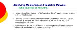 2
Identifying, Monitoring, and Reporting Malware
What Qualifies as Malware?
 Malware describes a category of software that doesn’t always operate in a way
that benefits the user.
 Of course, those of us who have ever used software might contend that this
definition of malware will cause programs that we use every day to be
categorized as malware.
 So let's qualify it a bit: the malicious or annoying behaviors of malware are
intentional, not the result of one or more bugs.
 