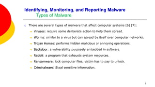 3
Identifying, Monitoring, and Reporting Malware
Types of Malware
 There are several types of malware that affect computer systems [6] [7]:
 Viruses: require some deliberate action to help them spread.
 Worms: similar to a virus but can spread by itself over computer networks.
 Trojan Horses: performs hidden malicious or annoying operations.
 Backdoor: a vulnerability purposely embedded in software.
 Rabbit: a program that exhausts system resources.
 Ransomware: lock computer files, victim has to pay to unlock.
 Criminalware: Steal sensitive information.
 