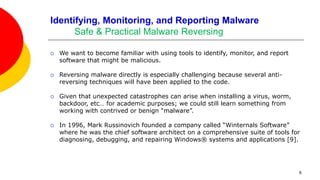6
Identifying, Monitoring, and Reporting Malware
Safe & Practical Malware Reversing
 We want to become familiar with using tools to identify, monitor, and report
software that might be malicious.
 Reversing malware directly is especially challenging because several anti-
reversing techniques will have been applied to the code.
 Given that unexpected catastrophes can arise when installing a virus, worm,
backdoor, etc… for academic purposes; we could still learn something from
working with contrived or benign “malware”.
 In 1996, Mark Russinovich founded a company called “Winternals Software”
where he was the chief software architect on a comprehensive suite of tools for
diagnosing, debugging, and repairing Windows® systems and applications [9].
 