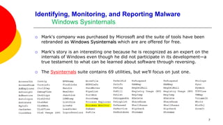 7
Identifying, Monitoring, and Reporting Malware
Windows Sysinternals
 Mark's company was purchased by Microsoft and the suite of tools have been
rebranded as Windows Sysinternals which are are offered for free.
 Mark's story is an interesting one because he is recognized as an expert on the
internals of Windows even though he did not participate in its development—a
true testament to what can be learned about software through reversing.
 The Sysinternals suite contains 69 utilities, but we’ll focus on just one.
 