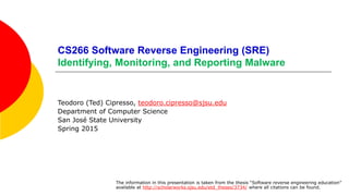 CS266 Software Reverse Engineering (SRE)
Identifying, Monitoring, and Reporting Malware
Teodoro (Ted) Cipresso, teodoro.cipresso@sjsu.edu
Department of Computer Science
San José State University
Spring 2015
The information in this presentation is taken from the thesis “Software reverse engineering education”
available at http://scholarworks.sjsu.edu/etd_theses/3734/ where all citations can be found.
 