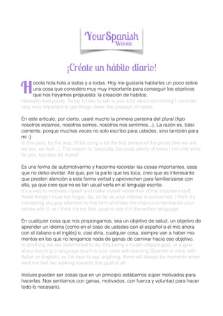 ¡Créate un hábito diario!
ooola hola hola a todos y a todas. Hoy me gustaría hablarles un poco sobre
una cosa que considero muy muy importante para conseguir los objetivos
que nos hayamos propuesto: la creación de hábitos.
Heeeello everybody. Today I'd like to talk to you a bit about something I consider
very very important to get things done: the creation of habits
En este artículo, por cierto, usaré mucho la primera persona del plural (tipo
nosotros estamos, nosotros somos, nosotros nos sentimos...). La razón es, bási-
camente, porque muchas veces no solo escribo para ustedes, sino también para
mí :)
In this post, by the way, I'll be using a lot the ﬁrst person of the plural (like we are,
we are, we feel...). The reason is, basically, because plenty of times I not only write
for you, but also for myself
Es una forma de automotivarme y hacerme recordar las cosas importantes, esas
que no debo olvidar. Así que, por la parte que les toca, creo que es interesante
que presten atención a esta forma verbal y aprovechen para familiarizarse con
ella, ya que creo que no es tan usual verla en el lenguaje escrito.
It's a way to motivate myself and make myself remember of the important stuff,
those things I must not forget. So, as far as your interest is concerned, I think it's
interesting you pay attention to this form and take the chance to familiarise your-
selves with it, as I think it's not that usual to see it in the written language
En cualquier cosa que nos propongamos, sea un objetivo de salud, un objetivo de
aprender un idioma (como en el caso de ustedes con el español o el mío ahora
con el italiano o el inglés) o, casi diría, cualquier cosa, siempre van a haber mo-
mentos en los que no tengamos nada de ganas de caminar hacia ese objetivo.
In anything we are determined to do, this being a health-related goal, or a goal
about learning a language (such is your case with learning Spanish or mine with
Italian or English), or, I'd dare to say, anything, there will always be moments when
we'll not feel like walking towards that goal at all
Incluso pueden ser cosas que en un principio estábamos súper motivados para
hacerlas. Nos sentíamos con ganas, motivados, con fuerza y voluntad para hacer
todo lo necesario.
H
 