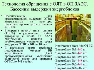 Технология обращения с ОЯТ в ОП ЗАЭС. Бассейны   выдержки энергоблоков Предназначены для предварительной выдержки ОТВС выгружаемых из реактора. Выдержка производится в течении 5-10 лет. Внедрение нового типа топлива (ТВСА)  и увеличение  глубин выгорания с 43-46 до  52-53  МВт*сут / кг U  привело к необходимости увеличения срока выдержки ОТВС в БВ до 10 лет.  В настоящее время требуется модификация отсеков БВ энергоблоков 1,2,4,5 предусматривающая увеличение количества ячеек для хранения ОТВС до 541 ячейки. Количество мест под ОТВС Энергоблок №1- 446  шт Энергоблок №2- 445  шт. Энергоблок №3-596 шт. Энергоблок №4- 448  шт. Энергоблок №5- 449  шт. Энергоблок №6-607 шт. 