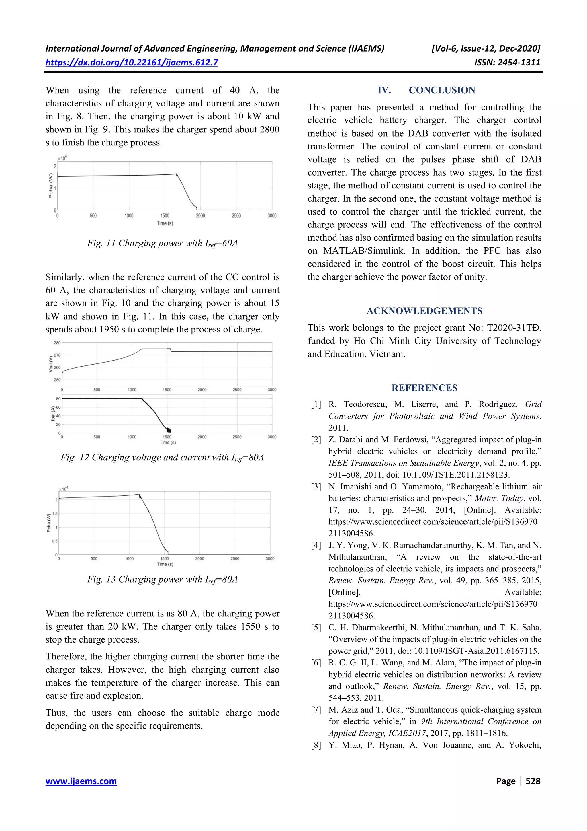 International Journal of Advanced Engineering, Management and Science (IJAEMS) [Vol-6, Issue-12, Dec-2020]
https://dx.doi.org/10.22161/ijaems.612.7 ISSN: 2454-1311
www.ijaems.com Page | 528
When using the reference current of 40 A, the
characteristics of charging voltage and current are shown
in Fig. 8. Then, the charging power is about 10 kW and
shown in Fig. 9. This makes the charger spend about 2800
s to finish the charge process.
Fig. 11 Charging power with Iref=60A
Similarly, when the reference current of the CC control is
60 A, the characteristics of charging voltage and current
are shown in Fig. 10 and the charging power is about 15
kW and shown in Fig. 11. In this case, the charger only
spends about 1950 s to complete the process of charge.
Fig. 12 Charging voltage and current with Iref=80A
Fig. 13 Charging power with Iref=80A
When the reference current is as 80 A, the charging power
is greater than 20 kW. The charger only takes 1550 s to
stop the charge process.
Therefore, the higher charging current the shorter time the
charger takes. However, the high charging current also
makes the temperature of the charger increase. This can
cause fire and explosion.
Thus, the users can choose the suitable charge mode
depending on the specific requirements.
IV. CONCLUSION
This paper has presented a method for controlling the
electric vehicle battery charger. The charger control
method is based on the DAB converter with the isolated
transformer. The control of constant current or constant
voltage is relied on the pulses phase shift of DAB
converter. The charge process has two stages. In the first
stage, the method of constant current is used to control the
charger. In the second one, the constant voltage method is
used to control the charger until the trickled current, the
charge process will end. The effectiveness of the control
method has also confirmed basing on the simulation results
on MATLAB/Simulink. In addition, the PFC has also
considered in the control of the boost circuit. This helps
the charger achieve the power factor of unity.
ACKNOWLEDGEMENTS
This work belongs to the project grant No: T2020-31TĐ.
funded by Ho Chi Minh City University of Technology
and Education, Vietnam.
REFERENCES
[1] R. Teodorescu, M. Liserre, and P. Rodriguez, Grid
Converters for Photovoltaic and Wind Power Systems.
2011.
[2] Z. Darabi and M. Ferdowsi, “Aggregated impact of plug-in
hybrid electric vehicles on electricity demand profile,”
IEEE Transactions on Sustainable Energy, vol. 2, no. 4. pp.
501–508, 2011, doi: 10.1109/TSTE.2011.2158123.
[3] N. Imanishi and O. Yamamoto, “Rechargeable lithium–air
batteries: characteristics and prospects,” Mater. Today, vol.
17, no. 1, pp. 24–30, 2014, [Online]. Available:
https://www.sciencedirect.com/science/article/pii/S136970
2113004586.
[4] J. Y. Yong, V. K. Ramachandaramurthy, K. M. Tan, and N.
Mithulananthan, “A review on the state-of-the-art
technologies of electric vehicle, its impacts and prospects,”
Renew. Sustain. Energy Rev., vol. 49, pp. 365–385, 2015,
[Online]. Available:
https://www.sciencedirect.com/science/article/pii/S136970
2113004586.
[5] C. H. Dharmakeerthi, N. Mithulananthan, and T. K. Saha,
“Overview of the impacts of plug-in electric vehicles on the
power grid,” 2011, doi: 10.1109/ISGT-Asia.2011.6167115.
[6] R. C. G. II, L. Wang, and M. Alam, “The impact of plug-in
hybrid electric vehicles on distribution networks: A review
and outlook,” Renew. Sustain. Energy Rev., vol. 15, pp.
544–553, 2011.
[7] M. Aziz and T. Oda, “Simultaneous quick-charging system
for electric vehicle,” in 9th International Conference on
Applied Energy, ICAE2017, 2017, pp. 1811–1816.
[8] Y. Miao, P. Hynan, A. Von Jouanne, and A. Yokochi,
 