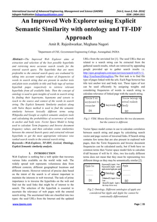 International Journal of Advanced Engineering, Management and Science (IJAEMS) [Vol-2, Issue-2, Feb- 2016]
Infogain Publication (Infogainpublication.com) ISSN : 2454-1311
www.ijaems.com Page | 35
An Improved Web Explorer using Explicit
Semantic Similarity with ontology and TF-IDF
Approach
Amit R. Rajeshwarkar, Meghana Nagori
1
Department of CSE, Government Engineering College, Aurangabad, INDIA
Abstract—The Improved Web Explorer aims at
extraction and selection of the best possible hyperlinks
and retrieving more accurate search results for the
entered search query. The hyperlinks that are more
preferable to the entered search query are evaluated by
taking into account weighted values of frequencies of
words in search string that are present in anchor texts
and plain texts available in title and body tags of various
hyperlink pages respectively to retrieve relevant
hyperlinks from all available links. Then the concept of
ontology is used to gain insights of words in search string
by finding their hypernyms, hyponyms and synsets to
reach to the source and context of the words in search
string. The Explicit Semantic Similarity analysis along
with Naïve Bayes method is used to find the semantic
similarity between lexically different terms using
Wikipedia and Google as explicit semantic analysis tools
and calculating the probabilities of occurrence of words
in anchor and body texts .Vector Space Model is being
used to calculate Term frequency and Inverse document
frequency values, and then calculate cosine similarities
between the entered Search query and extracted relevant
hyperlinks to get the most appropriate relevance wise
ranked search results to the entered search string.
Keywords—Web-Explorer, TF-IDF, Lexical, Ontology,
Explicit Semantic similarity analysis.
I. INTRODUCTION
Web Explorer is nothing but a web spider that traverses
various links available on the world wide web. The
widely spread web represents voluminous data from
different contexts, different geographical locations and
different intents. However retrieval of precise data based
on the intent of the search is of utmost important to
maintain the interests in web traversal. The task of prime
importance is to traverse the hyperlinks on the web and
find out the seed links that might be of interest to the
search. The selection of the hyperlink is essential to
ascertain the relevance of web pages with the entered
search string. The ascertained links are classified into two
types: the seed URLs from the Internet and the updated
URLs from the unvisited list [1]. The seed URLs that are
related to a search string can be extracted from the
gathered search results, which are retrieved by appending
google provided api to gather search results i.e.
http://ajax.googleapis.com/ajax/services/search/web?v=1.
0&q=YourSearchStringHere.The first task is to find file
type of pages linked with the urls. Each Page however has
title text anchor text and body text. These types of text
can be used efficiently by assigning weights and
considering frequencies of words in search string to
calculate relevance of linked page with the search string.
Fig.1: VSM, Mouse Keyword matches the two documents
but the context is different.
Vector Space model comes in use to calculate correlation
between search string and pages by calculating search
vector and page vectors of traversed links. If Search string
contains few terms that are also present in explored web
pages, then the Term frequencies and Inverse document
frequencies can be calculated easily, but if both have no
common terms then Vector space model fails to calculate
tf-idf because tf will be 0. Also, two lex-ically different
terms does not mean that they must be representing two
different things as they may be semantically similar [2].
Fig.2: Ontology, Different ontologies of apple are
considered but Apple and Apple Inc cannot be
contextually differentiated.
 