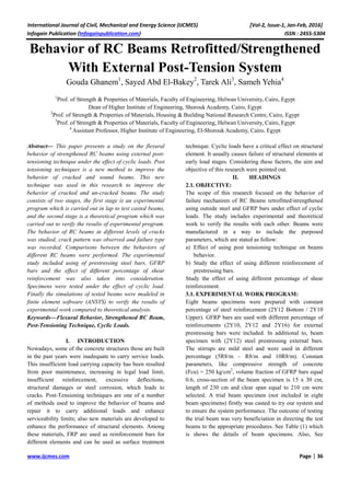 International Journal of Civil, Mechanical and Energy Science (IJCMES) [Vol-2, Issue-1, Jan-Feb, 2016]
Infogain Publication (Infogainpublication.com) ISSN : 2455-5304
www.ijcmes.com Page | 36
Behavior of RC Beams Retrofitted/Strengthened
With External Post-Tension System
Gouda Ghanem1
, Sayed Abd El-Bakey2
, Tarek Ali3
, Sameh Yehia4
1
Prof. of Strength & Properties of Materials, Faculty of Engineering, Helwan University, Cairo, Egypt
Dean of Higher Institute of Engineering, Shorouk Academy, Cairo, Egypt
2
Prof. of Strength & Properties of Materials, Housing & Building National Research Centre, Cairo, Egypt
3
Prof. of Strength & Properties of Materials, Faculty of Engineering, Helwan University, Cairo, Egypt
4
Assistant Professor, Higher Institute of Engineering, El-Shorouk Academy, Cairo, Egypt
Abstract— This paper presents a study on the flexural
behavior of strengthened RC beams using external post-
tensioning technique under the effect of cyclic loads. Post
tensioning techniques is a new method to improve the
behavior of cracked and sound beams. This new
technique was used in this research to improve the
behavior of cracked and un-cracked beams. The study
consists of two stages, the first stage is an experimental
program which is carried out in lap to test casted beams,
and the second stage is a theoretical program which was
carried out to verify the results of experimental program.
The behavior of RC beams in different levels of cracks
was studied, crack pattern was observed and failure type
was recorded. Comparisons between the behaviors of
different RC beams were performed. The experimental
study included using of prestressing steel bars, GFRP
bars and the effect of different percentage of shear
reinforcement was also taken into consideration.
Specimens were tested under the effect of cyclic load.
Finally the simulations of tested beams were modeled in
finite element software (ANSYS) to verify the results of
experimental work compared to theoretical analysis.
Keywords—Flexural Behavior, Strengthened RC Beam,
Post-Tensioning Technique, Cyclic Loads.
I. INTRODUCTION
Nowadays, some of the concrete structures those are built
in the past years were inadequate to carry service loads.
This insufficient load carrying capacity has been resulted
from poor maintenance, increasing in legal load limit,
insufficient reinforcement, excessive deflections,
structural damages or steel corrosion, which leads to
cracks. Post-Tensioning techniques are one of a number
of methods used to improve the behavior of beams and
repair it to carry additional loads and enhance
serviceability limits; also new materials are developed to
enhance the performance of structural elements. Among
these materials, FRP are used as reinforcement bars for
different elements and can be used as surface treatment
technique. Cyclic loads have a critical effect on structural
element. It usually causes failure of structural elements at
early load stages. Considering these factors, the aim and
objective of this research were pointed out.
II. HEADINGS
2.1. OBJECTIVE:
The scope of this research focused on the behavior of
failure mechanism of RC Beams retrofitted/strengthened
using outside steel and GFRP bars under effect of cyclic
loads. The study includes experimental and theoretical
work to verify the results with each other. Beams were
manufactured in a way to include the purposed
parameters, which are stated as follow:
a) Effect of using post tensioning technique on beams
behavior.
b) Study the effect of using different reinforcement of
prestressing bars.
Study the effect of using different percentage of shear
reinforcement.
3.1. EXPERIMENTAL WORK PROGRAM:
Eight beams specimens were prepared with constant
percentage of steel reinforcement (2Y12 Bottom / 2Y10
Upper). GFRP bars are used with different percentage of
reinforcements (2Y10, 2Y12 and 2Y16) for external
prestressing bars were included. In additional to, beam
specimen with (2Y12) steel prestressing external bars.
The stirrups are mild steel and were used in different
percentage (5R8/m – R8/m and 10R8/m). Constant
parameters, like compressive strength of concrete
(Fcu) = 250 kg/cm2
, volume fraction of GFRP bars equal
0.6, cross-section of the beam specimen is 15 x 30 cm,
length of 230 cm and clear span equal to 210 cm were
selected. A trial beam specimen (not included in eight
beam specimens) firstly was casted to try our system and
to ensure the system performance. The outcome of testing
the trial beam was very beneficiation in directing the test
beams to the appropriate procedures. See Table (1) which
is shows the details of beam specimens. Also, See
 