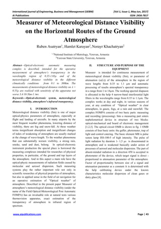 International journal of Engineering, Business and Management (IJEBM) [Vol-1, Issue-1, May-Jun, 2017]
AI Publications ISSN: 2456-7817
www.aipublications.com Page | 43
Measurer of Meteorological Distance Visibility
on the Horizontal Routes of the Ground
Atmosphere
Ruben Asatryan1
, Hamlet Karayan2
, Norayr Khachatryan2
1,3
National Institute of Metrology, Yerevan, Armenia
2
Yerevan State University, Yerevan, Armenia
Abstract—Optical-electronic automatic measuring
complex is described, intended for the operative
measurement of atmosphere’s transparency in the
wavelengths region of 0.35-1.03µ and of the
meteorological distance visibility in the different
climatically conditions from 0.1 to 300km. The
measurements of meteorological distance visibility on  =
0.55µ are realized with sensitivity of the apparatus not
worse 3.4∙10-5km-1 /mv.
Keywords—Optical-electronic system, meteorological
distance visibility, atmosphere’s infrared transparency.
I. INTRODUCTION
Meteorological distance visibility (Sm) is one of major
optical-physics parameters of atmosphere, especially at
flight and landing of aircrafts. In many airports by the
most frequent weather phenomena, lowering distance of
visibility, there are fog and snow-fall. At these weather
terms insignificant absorption and insignificant changes
of index of weakening of atmosphere are usually marked
at the change of wave-length. To the weather phenomena
that can substantially worsen visibility, a strong rain,
smoke, sand and dust, belong. In optical-electronic
instrument production the special place is borrowed the
measuring complexes intended for researches of physical
properties, in particular, of the ground and top layers of
the atmosphere. And in this aspect a main role have the
optical-physic measurements of radiation fields caused by
molecular and aerosol dispersion. Such measuring
systems play the rather important role not only in
scientific researches of physical properties of atmosphere,
but also in applied sense in the field of air navigation for
an operative estimation of ”Optical weather” of
atmosphere. Described in the present paper Measurer of
atmosphere’s meteorological distance visibility (under the
name of the Field Optical-Meteorological Post Automatic
FOMPA) has an invaluable role at natural tests various
thermovision apparatus, exact estimation of the
transparency of atmosphere in infrared region of
spectrum.
II. STRUCTURE AND PURPOSE OF THE
EQUIPMENT
Measurer is intended for continuous measurement of
meteorological distant visibility Sm, or parameter of
attenuation  of the atmosphere in the region of
wave lengths from 0.35 to 1.1 µm and automatic
processing of results atmosphere’s spectral transparency
in a range from 1 to 14µm. The working spectral diapason
is allocated in the help 4 narrow-band interferential light
filters in the wavelengths range from 0.35 to 1.1µm. The
complex works at day and night, in various seasons of
year, at any condition of ”Optical weather” in clear
atmosphere, in gauze, fogs, at a rain and snowfall. The
complex FOMPA consists of two basic parts: measuring
and recording (processing). Into a measuring part enters
nephelometrical device in structure of two blocks:
optical-mechanical and board of electronic management
[1,2,3]. The optical circuit OMB is shown in fig. 1 OMB
consists of four basic units: the gaffer, photometer, trap of
light and control catering. The basic element MB is pulse
xenon lamp ISS-100-5 of high intensity. The pulse of
light radiation by duration 1- 1,5 µs is disseminated in
atmosphere and is weakened basically under action of
processes of aerosol and molecular dispersion. The part of
absent-minded radiation in a direction 450 is accepted in
photometer of the device, which target signal is direct -
proportional to attenuation parameter of the atmosphere.
Factor of proportionality between size of a signal and
attenuation parameter as a constant A is determined with
the help calibrating device under the known
characteristics molecular dispersion of clean gases or
dairy glass [4].
 