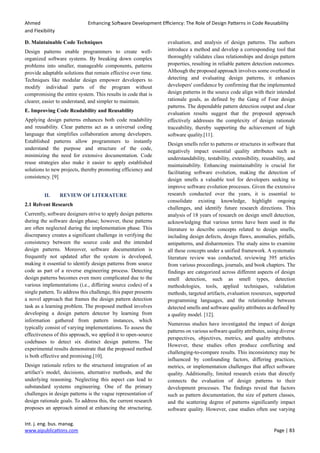 Ahmed Enhancing Software Development Efficiency: The Role of Design Patterns in Code Reusability
and Flexibility
Int. j. eng. bus. manag.
www.aipublications.com Page | 83
D. Maintainable Code Techniques
Design patterns enable programmers to create well-
organized software systems. By breaking down complex
problems into smaller, manageable components, patterns
provide adaptable solutions that remain effective over time.
Techniques like modular design empower developers to
modify individual parts of the program without
compromising the entire system. This results in code that is
clearer, easier to understand, and simpler to maintain.
E. Improving Code Readability and Reusability
Applying design patterns enhances both code readability
and reusability. Clear patterns act as a universal coding
language that simplifies collaboration among developers.
Established patterns allow programmers to instantly
understand the purpose and structure of the code,
minimizing the need for extensive documentation. Code
reuse strategies also make it easier to apply established
solutions to new projects, thereby promoting efficiency and
consistency. [9]
II. REVIEW OF LITERATURE
2.1 Relvent Research
Currently, software designers strive to apply design patterns
during the software design phase; however, these patterns
are often neglected during the implementation phase. This
discrepancy creates a significant challenge in verifying the
consistency between the source code and the intended
design patterns. Moreover, software documentation is
frequently not updated after the system is developed,
making it essential to identify design patterns from source
code as part of a reverse engineering process. Detecting
design patterns becomes even more complicated due to the
various implementations (i.e., differing source codes) of a
single pattern. To address this challenge, this paper presents
a novel approach that frames the design pattern detection
task as a learning problem. The proposed method involves
developing a design pattern detector by learning from
information gathered from pattern instances, which
typically consist of varying implementations. To assess the
effectiveness of this approach, we applied it to open-source
codebases to detect six distinct design patterns. The
experimental results demonstrate that the proposed method
is both effective and promising.[10].
Design rationale refers to the structured integration of an
artifact’s model, decisions, alternative methods, and the
underlying reasoning. Neglecting this aspect can lead to
substandard systems engineering. One of the primary
challenges in design patterns is the vague representation of
design rationale goals. To address this, the current research
proposes an approach aimed at enhancing the structuring,
evaluation, and analysis of design patterns. The authors
introduce a method and develop a corresponding tool that
thoroughly validates class relationships and design pattern
properties, resulting in reliable pattern detection outcomes.
Although the proposed approach involves some overhead in
detecting and evaluating design patterns, it enhances
developers' confidence by confirming that the implemented
design patterns in the source code align with their intended
rationale goals, as defined by the Gang of Four design
patterns. The dependable pattern detection output and clear
evaluation results suggest that the proposed approach
effectively addresses the complexity of design rationale
traceability, thereby supporting the achievement of high
software quality.[11].
Design smells refer to patterns or structures in software that
negatively impact essential quality attributes such as
understandability, testability, extensibility, reusability, and
maintainability. Enhancing maintainability is crucial for
facilitating software evolution, making the detection of
design smells a valuable tool for developers seeking to
improve software evolution processes. Given the extensive
research conducted over the years, it is essential to
consolidate existing knowledge, highlight ongoing
challenges, and identify future research directions. This
analysis of 18 years of research on design smell detection,
acknowledging that various terms have been used in the
literature to describe concepts related to design smells,
including design defects, design flaws, anomalies, pitfalls,
antipatterns, and disharmonies. The study aims to examine
all these concepts under a unified framework. A systematic
literature review was conducted, reviewing 395 articles
from various proceedings, journals, and book chapters. The
findings are categorized across different aspects of design
smell detection, such as smell types, detection
methodologies, tools, applied techniques, validation
methods, targeted artifacts, evaluation resources, supported
programming languages, and the relationship between
detected smells and software quality attributes as defined by
a quality model. [12].
Numerous studies have investigated the impact of design
patterns on various software quality attributes, using diverse
perspectives, objectives, metrics, and quality attributes.
However, these studies often produce conflicting and
challenging-to-compare results. This inconsistency may be
influenced by confounding factors, differing practices,
metrics, or implementation challenges that affect software
quality. Additionally, limited research exists that directly
connects the evaluation of design patterns to their
development processes. The findings reveal that factors
such as pattern documentation, the size of pattern classes,
and the scattering degree of patterns significantly impact
software quality. However, case studies often use varying
 