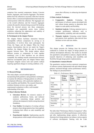 Ahmed Enhancing Software Development Efficiency: The Role of Design Patterns in Code Reusability
and Flexibility
Int. j. eng. bus. manag.
www.aipublications.com Page | 85
comprises four essential components: Iterator, Concrete
Iterator, Aggregate, and Concrete Aggregate. The Iterator
defines how the collection is accessed, while the Concrete
Iterator offers a customized implementation that tracks the
current position within the collection. The Aggregate acts
as the overall collection, and the Concrete Aggregate
contains the specific elements being accessed. By breaking
down the traversal process into these components,
developers can sequentially access items without
confusion, enhancing the organization and usability of
collections within their programs.
D. Participants in the Adapter Pattern
The Adapter Pattern facilitates interaction between
incompatible software components by serving as an
intermediary. It involves three main participants: the
Client, the Target, and the Adapter. When the Client
requires functionalities that do not match the Target's
interface, the Adapter bridges the gap by translating
requests between them. This design pattern allows
different systems or components to work together
seamlessly, even if their interfaces are not directly
compatible. By enabling smooth communication between
otherwise incompatible parts, the Adapter Pattern helps
developers integrate various tools and systems without
requiring significant changes to existing codebases. [16].
III. METHODOLOGY
3.1 Research Design
This study adopts a mixed-method approach,
incorporating both qualitative and quantitative techniques
to examine the influence of design patterns on software
development efficiency, with a particular emphasis on
code reusability and flexibility. The research framework
combines literature reviews, case studies, and
experimental evaluations to offer a well-rounded
understanding of the topic.
3.2 Data Collection Methods
• Literature Review: An extensive analysis of
academic publications, books, and technical
resources concerning design patterns and
software development to build a strong theoretical
foundation.
• Case Studies: Investigation of existing software
projects where design patterns have been applied,
evaluating their effects on code reusability and
flexibility.
• Experimental Analysis: Implementing specific
design patterns within sample software projects to
assess their efficiency in enhancing development
practices.
3.3 Data Analysis Techniques
• Comparative Analysis: Evaluating the
performance of software systems developed with
and without design patterns to determine their
impact on code quality and flexibility.
• Statistical Analysis: Utilizing statistical tools to
compare performance indicators such as
maintainability, scalability, and code reusability.
• Thematic Analysis: Extracting central themes
and patterns from qualitative data derived from
literature reviews and case studies.
IV. RESULTS
This chapter presents the findings from the research
conducted to evaluate the impact of design patterns on
software development efficiency. The results are divided
into quantitative and qualitative analyses, aligned with the
research objectives of enhancing code reusability and
flexibility through design pattern implementation.
4.1 Quantitative Analysis Results
The quantitative analysis involves statistical comparisons
of software systems implemented with and without design
patterns, measured through various performance metrics.
The findings are presented below:
Table 4.1: Performance Metrics Comparison
Metric
Without
Design
Patterns
With
Design
Patterns
Improvement
(%)
Code
Reusability
Index
60 85 41.67
Maintainability
Index
70 90 28.57
Scalability
Score
65 88 35.38
Development
Time (hrs)
100 75 25.00
Flexibility
Score
68 92 35.29
The table titled “Performance Metrics Comparison” offers
a clear comparison of software performance metrics before
and after implementing design patterns. It effectively
illustrates how design patterns can enhance various aspects
of software development. Starting with the Code
 