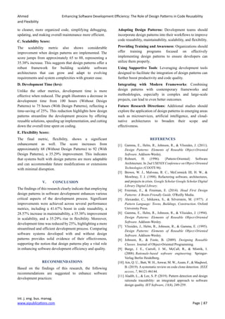 Ahmed Enhancing Software Development Efficiency: The Role of Design Patterns in Code Reusability
and Flexibility
Int. j. eng. bus. manag.
www.aipublications.com Page | 87
to cleaner, more organized code, simplifying debugging,
updating, and making overall maintenance more efficient.
C. Scalability Score:
The scalability metric also shows considerable
improvement when design patterns are implemented. The
score jumps from approximately 65 to 88, representing a
35.38% increase. This suggests that design patterns offer a
robust framework for building scalable software
architectures that can grow and adapt to evolving
requirements and system complexities with greater ease.
D. Development Time (hrs):
Unlike the other metrics, development time is more
effective when reduced. The graph illustrates a decrease in
development time from 100 hours (Without Design
Patterns) to 75 hours (With Design Patterns), reflecting a
time-saving of 25%. This reduction highlights how design
patterns streamline the development process by offering
reusable solutions, speeding up implementation, and cutting
down the overall time spent on coding.
E. Flexibility Score:
The final metric, flexibility, shows a significant
enhancement as well. The score increases from
approximately 68 (Without Design Patterns) to 92 (With
Design Patterns), a 35.29% improvement. This indicates
that systems built with design patterns are more adaptable
and can accommodate future modifications or extensions
with minimal disruption.
V. CONCLUSION
The findings of this research clearly indicate that employing
design patterns in software development enhances various
critical aspects of the development process. Significant
improvements were achieved across several performance
metrics, including a 41.67% boost in code reusability, a
28.57% increase in maintainability, a 35.38% improvement
in scalability, and a 35.29% rise in flexibility. Moreover,
development time was reduced by 25%, highlighting a more
streamlined and efficient development process. Comparing
software systems developed with and without design
patterns provides solid evidence of their effectiveness,
supporting the notion that design patterns play a vital role
in enhancing software development efficiency and quality.
RECOMMENDATIONS
Based on the findings of this research, the following
recommendations are suggested to enhance software
development practices:
Adopting Design Patterns: Development teams should
incorporate design patterns into their workflows to improve
code reusability, maintainability, scalability, and flexibility.
Providing Training and Awareness: Organizations should
offer training programs focused on effectively
implementing design patterns to ensure developers can
utilize them properly.
Using Supportive Tools: Leveraging development tools
designed to facilitate the integration of design patterns can
further boost productivity and code quality.
Integrating with Modern Frameworks: Combining
design patterns with contemporary frameworks and
methodologies, especially in complex and large-scale
projects, can lead to even better outcomes.
Future Research Directions: Additional studies should
explore the application of design patterns in emerging areas
such as microservices, artificial intelligence, and cloud-
native architectures to broaden their scope and
effectiveness.
REFERENCES
[1] Gamma, E., Helm, R., Johnson, R., & Vlissides, J. (2011).
Design Patterns: Elements of Reusable Object-Oriented
Software. Addison-Wesley.
[2] Rohnert, H. (1996). {Pattern-Oriented} Software
Architecture. In 2nd USENIX Conference on Object-Oriented
Technologies (COOTS 96).
[3] Brown, W. J., Malveau, R. C., McCormick III, H. W., &
Mowbray, T. J. (1998). Refactoring software, architectures,
and projects in crisis. Google Scholar Google Scholar Digital
Library Digital Library.
[4] Freeman, E., & Freeman, E. (2014). Head First Design
Patterns: A Brain-Friendly Guide. O'Reilly Media.
[5] Alexander, C., Ishikawa, S., & Silverstein, M. (1977). A
Pattern Language: Towns, Buildings, Construction. Oxford
University Press.
[6] Gamma, E., Helm, R., Johnson, R., & Vlissides, J. (1994).
Design Patterns: Elements of Reusable Object-Oriented
Software. Addison-Wesley.
[7] Vlissides, J., Helm, R., Johnson, R., & Gamma, E. (1995).
Design Patterns: Elements of Reusable Object-Oriented
Software. Addison-Wesley.
[8] Johnson, R., & Foote, B. (2009). Designing Reusable
Classes. Journal of Object-Oriented Programming.
[9] Burge, J. E., Carroll, J. M., McCall, R., & Mistrik, I.
(2008). Rationale-based software engineering. Springer-
Verlag Berlin Heidelberg.
[10] Ain, Q. U., Butt, W. H., Anwar, M. W., Azam, F., & Maqbool,
B. (2019). Asystematic review on code clone detection. IEEE
access, 7, 86121-86144.
[11] Aladib, L., & Lee, S. P. (2019). Pattern detection and design
rationale traceability: an integrated approach to software
design quality. IET Software, 13(4), 249-259.
 