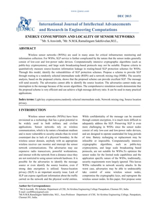www.ijiarec.com
DEC 2013
International Journal of Intellectual Advancements
and Research in Engineering Computations
ENERGY CONSUMPTION AND LOCALITY OF SENSOR NETWORKS
*1
Mr. S.Aravinth, 2
Mr. N.M.K.Ramalingam Sakthivelan,M.E.,
ABSTRACT
Wireless sensor networks (WSNs) are used in many areas for critical infrastructure monitoring and
information collection. For WSNs, SLP service is further complicated by the nature that the sensor nodes generally
consist of low-cost and low-power radio devices. Computationally intensive cryptographic algorithms (such as
public-key cryptosystems), and large scale broadcasting-based protocols may not be suitable. Propose criteria to
quantitatively measure source-location information leakage in routing-based SLP protection schemes for WSNs.
Through this model, identify the vulnerabilities of SLP protection schemes. Propose a scheme to provide SLP
through routing to a randomly selected intermediate node (RSIN) and a network mixing ring (NMR). The security
analysis, based on the proposed criteria, shows that the proposed scheme can provide excellent SLP. The message
will send securely. The adversaries cannot able to identify the source location. The adversaries cannot make any
interruption to the message because of the secure algorithms. The comprehensive simulation results demonstrate that
the proposed scheme is very efficient and can achieve a high message delivery ratio. It can be used in many practical
applications.
Index terms: Light key cryptosystems,randomly selected intermediate node, Network mixing ring, Source location
privacy.
I INTRODUCTION
Wireless sensor networks (WSNs) have been
envisioned as a technology that has a great potential to
be widely used in both military and civilian
applications. Sensor networks rely on wireless
communication, which is by nature a broadcast medium
and is more vulnerable to security attacks than its wired
counterpart due to lack of a physical boundary. In the
wireless sensor domain, anybody with an appropriate
wireless receiver can monitor and intercept the sensor
network communications. The adversaries may use
expensive radio transceivers, powerful workstations,
and interact with the network from a distance since they
are not restricted to using sensor network hardware. It is
possible for the adversaries to identify the message
source or even identify the source location, even if
strong data encryption is utilized. Source-location
privacy (SLP) is an important security issue. Lack of
SLP can expose significant information about the traffic
carried on the network and the physical world entities.
While confidentiality of the message can be ensured
through content encryption, it is much more difficult to
adequately address the SLP. Preserving SLP is even
more challenging in WSNs since the sensor nodes
consist of only low-cost and low-power radio devices,
and are designed to operate unattended for long periods
of time. Battery recharging or replacement may be
infeasible or impossible. Computationally intensive
cryptographic algorithms, such as public-key
cryptosystems, and large scale broadcasting based
protocols, are not suitable for WSNs.To optimize the
sensor nodes for the limited node capabilities and the
application specific nature of the WSNs, traditionally,
security requirements were largely ignored. This leaves
WSNs vulnerable to network security attacks. In the
worst case, adversaries may be able to undetectably
take control of some wireless sensor nodes,
compromise the cryptographic keys, and reprogram the
wireless sensor nodes. In this paper, first propose some
Author for Correspondence:
*1
Mr.S.Aravinth, PG Scholar, Department of CSE, Sri Krishna Engineering College Panapakam, Chennai-301, India.
E-mail: cool88boy@gmail.com
2
Mr.N.M.K.Ramalingam Sakthivelan, M.E., Asso.Professor Department of CSE, Sri Krishna Engineering College, Panapakam,
Chennai-301, India.
 