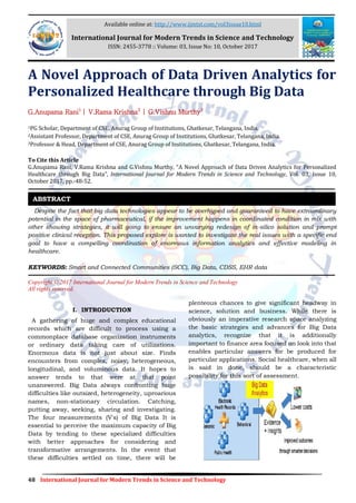 48 International Journal for Modern Trends in Science and Technology
A Novel Approach of Data Driven Analytics for
Personalized Healthcare through Big Data
G.Anupama Rani1
| V.Rama Krishna2
| G.Vishnu Murthy3
1PG Scholar, Department of CSE, Anurag Group of Institutions, Ghatkesar, Telangana, India.
2Assistant Professor, Department of CSE, Anurag Group of Institutions, Ghatkesar, Telangana, India.
3Professor & Head, Department of CSE, Anurag Group of Institutions, Ghatkesar, Telangana, India.
To Cite this Article
G.Anupama Rani, V.Rama Krishna and G.Vishnu Murthy, “A Novel Approach of Data Driven Analytics for Personalized
Healthcare through Big Data”, International Journal for Modern Trends in Science and Technology, Vol. 03, Issue 10,
October 2017, pp.-48-52.
Despite the fact that big data technologies appear to be overhyped and guaranteed to have extraordinary
potential in the space of pharmaceutical, if the improvement happens in coordinated condition in mix with
other showing strategies, it will going to ensure an unvarying redesign of in-silico solution and prompt
positive clinical reception. This proposed explore is wanted to investigate the real issues with a specific end
goal to have a compelling coordination of enormous information analytics and effective modeling in
healthcare.
KEYWORDS: Smart and Connected Communities (SCC), Big Data, CDSS, EHR data
Copyright © 2017 International Journal for Modern Trends in Science and Technology
All rights reserved.
I. INTRODUCTION
A gathering of huge and complex educational
records which are difficult to process using a
commonplace database organization instruments
or ordinary data taking care of utilizations.
Enormous data is not just about size. Finds
encounters from complex, noisy, heterogeneous,
longitudinal, and voluminous data. It hopes to
answer tends to that were at that point
unanswered. Big Data always confronting huge
difficulties like outsized, heterogeneity, uproarious
names, non-stationary circulation. Catching,
putting away, seeking, sharing and investigating.
The four measurements (V's) of Big Data It is
essential to perceive the maximum capacity of Big
Data by tending to these specialized difficulties
with better approaches for considering and
transformative arrangements. In the event that
these difficulties settled on time, there will be
plenteous chances to give significant headway in
science, solution and business. While there is
obviously an imperative research space analyzing
the basic strategies and advances for Big Data
analytics, recognize that it is additionally
important to finance area focused on look into that
enables particular answers for be produced for
particular applications. Social healthcare, when all
is said in done, should be a characteristic
possibility for this sort of assessment.
ABSTRACT
Available online at: http://www.ijmtst.com/vol3issue10.html
International Journal for Modern Trends in Science and Technology
ISSN: 2455-3778 :: Volume: 03, Issue No: 10, October 2017
 
