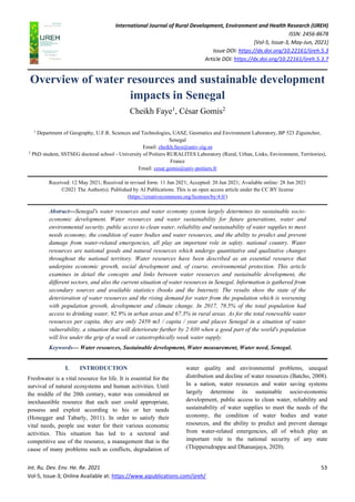 International Journal of Rural Development, Environment and Health Research (IJREH)
ISSN: 2456-8678
[Vol-5, Issue-3, May-Jun, 2021]
Issue DOI: https://dx.doi.org/10.22161/ijreh.5.3
Article DOI: https://dx.doi.org/10.22161/ijreh.5.3.7
Int. Ru. Dev. Env. He. Re. 2021 53
Vol-5, Issue-3; Online Available at: https://www.aipublications.com/ijreh/
Overview of water resources and sustainable development
impacts in Senegal
Cheikh Faye1
, César Gomis2
1
Department of Geography, U.F.R. Sciences and Technologies, UASZ, Geomatics and Environment Laboratory, BP 523 Ziguinchor,
Senegal
Email: cheikh.faye@univ-zig.sn
2
PhD student, SSTSEG doctoral school - University of Poitiers RURALITES Laboratory (Rural, Urban, Links, Environment, Territories),
France
Email: cesar.gomis@univ-poitiers.fr
Received: 12 May 2021; Received in revised form: 11 Jun 2021; Accepted: 20 Jun 2021; Available online: 28 Jun 2021
©2021 The Author(s). Published by AI Publications. This is an open access article under the CC BY license
(https://creativecommons.org/licenses/by/4.0/)
Abstract—Senegal's water resources and water economy system largely determines its sustainable socio-
economic development. Water resources and water sustainability for future generations, water and
environmental security, public access to clean water, reliability and sustainability of water supplies to meet
needs economy, the condition of water bodies and water resources, and the ability to predict and prevent
damage from water-related emergencies, all play an important role in safety. national country. Water
resources are national goods and natural resources which undergo quantitative and qualitative changes
throughout the national territory. Water resources have been described as an essential resource that
underpins economic growth, social development and, of course, environmental protection. This article
examines in detail the concepts and links between water resources and sustainable development, the
different sectors, and also the current situation of water resources in Senegal. Information is gathered from
secondary sources and available statistics (books and the Internet). The results show the state of the
deterioration of water resources and the rising demand for water from the population which is worsening
with population growth, development and climate change. In 2017, 78.5% of the total population had
access to drinking water, 92.9% in urban areas and 67.3% in rural areas. As for the total renewable water
resources per capita, they are only 2459 m3 / capita / year and places Senegal in a situation of water
vulnerability, a situation that will deteriorate further by 2 030 when a good part of the world's population
will live under the grip of a weak or catastrophically weak water supply.
Keywords— Water resources, Sustainable development, Water measurement, Water need, Senegal.
I. INTRODUCTION
Freshwater is a vital resource for life. It is essential for the
survival of natural ecosystems and human activities. Until
the middle of the 20th century, water was considered an
inexhaustible resource that each user could appropriate,
possess and exploit according to his or her needs
(Honegger and Tabarly, 2011). In order to satisfy their
vital needs, people use water for their various economic
activities. This situation has led to a sectoral and
competitive use of the resource, a management that is the
cause of many problems such as conflicts, degradation of
water quality and environmental problems, unequal
distribution and decline of water resources (Batcho, 2008).
In a nation, water resources and water saving systems
largely determine its sustainable socio-economic
development, public access to clean water, reliability and
sustainability of water supplies to meet the needs of the
economy, the condition of water bodies and water
resources, and the ability to predict and prevent damage
from water-related emergencies, all of which play an
important role in the national security of any state
(Thipperudrappa and Dhananjaya, 2020).
 
