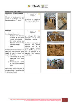 WP2 Action de démonstration Libnam – mai 2014 | Nous remercions les participants et les formateurs (entreprise Junalik)
aux deux actions de démonstration qui ont permis de construire cette fiche pédagogique.
2
MISE EN ŒUVRE / UTILISATION
Préparation du soubassement
Monter un soubassement en
pierre ou en brique sur une
hauteur de 80 cm à 1 mètre.
Retenir /
Attention
Respecter les règles de
l’art (niveau, aplomb…).
Mélanger
Le mélange est composé :
 De terre non tamisée
où seuls les plus gros
cailloux sont enlevés
 De paille d’orge ou
d’avoine (mais pas de
blé – trop rigide)
 D’eau
Le mélange est réussi lorsque la
paille est bien intégrée dans
l’argile et que la masse est
souple et collante.
1) On mélange à sec les
matériaux (terre puis
paille)
2) On ajoute petit à petit
de l’eau jusqu’à l’aspect
voulu
Ce mélange est réalisé dans le
malaxeur jusqu’à l’obtention de
la texture souhaitée.
Retenir /
Attention
Le mélange doit être
homogène et la paille
incorporée à la terre.
L’idéal est de préparer le
mélange en grande
quantité, puis de le
laisser reposer couvert
d’une bâche, toute une
nuit. La cohésion et la
plasticité s’en trouvent
renforcées.
 
