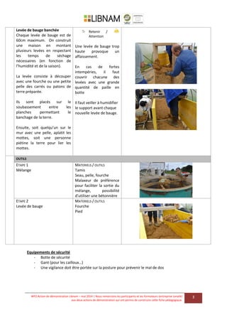 WP2 Action de démonstration Libnam – mai 2014 | Nous remercions les participants et les formateurs (entreprise Junalik)
aux deux actions de démonstration qui ont permis de construire cette fiche pédagogique.
3
Levée de bauge banchée
Chaque levée de bauge est de
60cm maximum. On construit
une maison en montant
plusieurs levées en respectant
les temps de séchage
nécessaires (en fonction de
l’humidité et de la saison).
La levée consiste à découper
avec une fourche ou une petite
pelle des carrés ou patons de
terre préparée.
Ils sont placés sur le
soubassement entre les
planches permettant le
banchage de la terre.
Ensuite, soit quelqu’un sur le
mur avec une pelle, aplatit les
mottes, soit une personne
piétine la terre pour lier les
mottes.
Retenir /
Attention
Une levée de bauge trop
haute provoque un
affaissement.
En cas de fortes
intempéries, il faut
couvrir chacune des
levées avec une grande
quantité de paille en
botte
Il faut veiller à humidifier
le support avant chaque
nouvelle levée de bauge.
OUTILS
ETAPE 1
Mélange
MATERIELS / OUTILS
Tamis
Seau, pelle, fourche
Malaxeur de préférence
pour faciliter la sortie du
mélange, possibilité
d’utiliser une bétonnière
ETAPE 2
Levée de bauge
MATERIELS / OUTILS
Fourche
Pied
Equipements de sécurité
- Botte de sécurité
- Gant (pour les cailloux…)
- Une vigilance doit être portée sur la posture pour prévenir le mal de dos
 