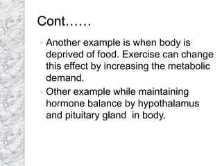 Cont……
 Another example is when body is
deprived of food. Exercise can change
this effect by increasing the metabolic
demand.
 Other example while maintaining
hormone balance by hypothalamus
and pituitary gland in body.
 