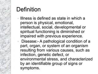Definition
 Illness is defined as state in which a
person is physical, emotional,
intellectual, social, developmental or
spiritual functioning is diminished or
impaired with previous experience.
 Disease:- A pathological condition of a
part, organ, or system of an organism
resulting from various causes, such as
infection, genetic defect, or
environmental stress, and characterized
by an identifiable group of signs or
symptoms.
 