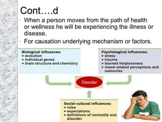 Cont….d
 When a person moves from the path of health
or wellness he will be experiencing the illness or
disease.
 For causation underlying mechanism or factors.
Disorder
 